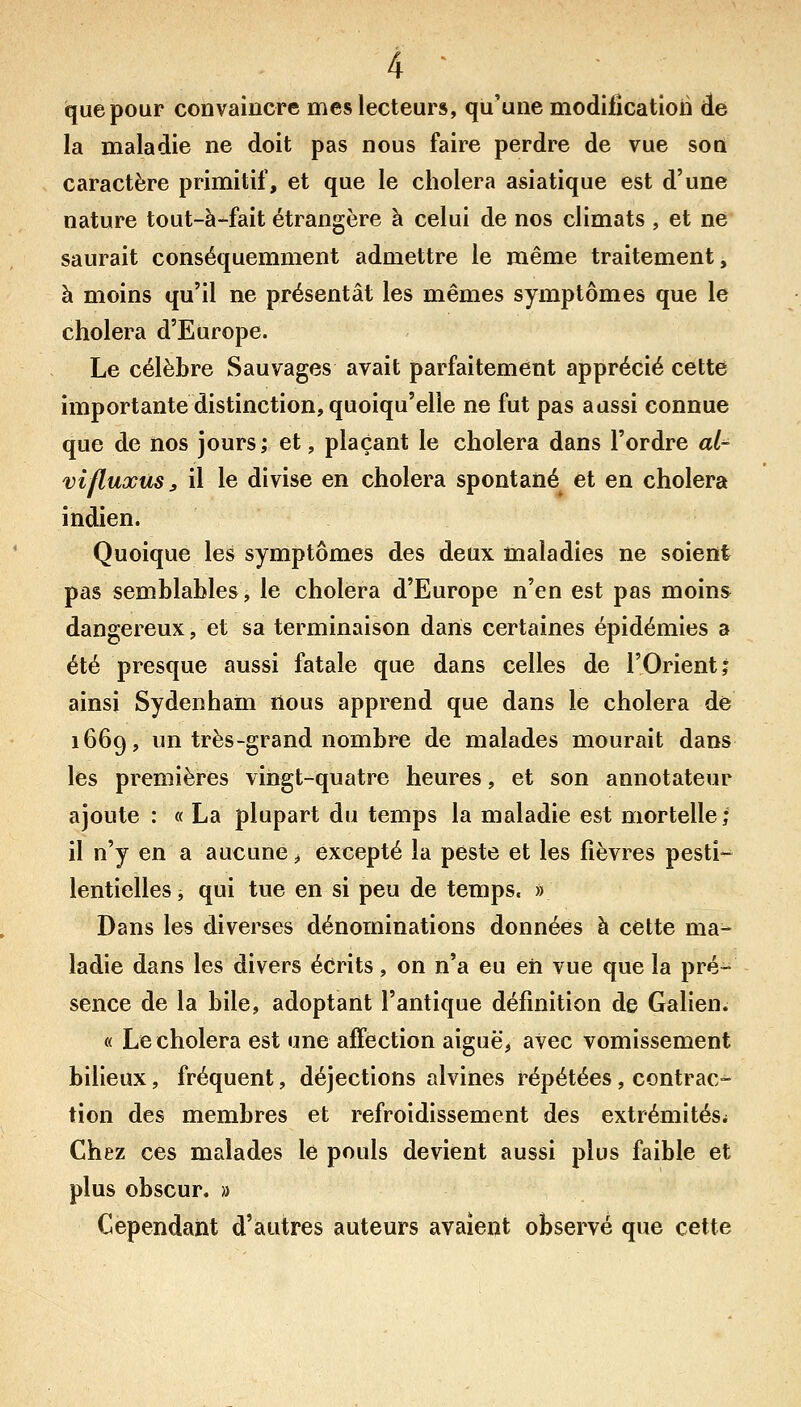 iquepour convaincre mes lecteurs, qu'une modification de la maladie ne doit pas nous faire perdre de vue son caractère primitif, et que le choiera asiatique est d'une nature tout-à-fait étrangère à celui de nos climats , et ne saurait conséquemment admettre le même traitement, à moins qu'il ne présentât les mêmes symptômes que le choiera d'Europe. Le célèbre Sauvages avait parfaitement apprécié cette importante distinction, quoiqu'elle ne fut pas aussi connue que de nos jours; et, plaçant le choiera dans l'ordre ai^ vifluxùs, il le divise en choiera spontané et en choiera indien. Quoique les symptômes des deux maladies ne soient pas semblables, le choiera d'Europe n'en est pas moins dangereux, et sa terminaison dans certaines épidémies a été presque aussi fatale que dans celles de l'Orient; ainsi Sydenham nous apprend que dans le choiera de 1669, un très-grand nombre de malades mourait dans les premières vingt-quatre heures, et son annotateur ajoute : « La plupart du temps la maladie est mortelle; il n'y en a aucune ^ excepté la peste et les fièvres pesti- lentielles j qui tue en si peu de temps. » Dans les diverses dénominations données à cette ma- ladie dans les divers écrits, on n'a eu eh vue que la pré- sence de la bile, adoptant l'antique définition de Galien. « Le choiera est une affection aiguë, avec vomissement bilieux, fréquent, déjections alvines répétées, contrac- tion des membres et refroidissement des extrémitési Chez ces malades le pouls devient aussi plus faible et plus obscur. » Cependant d'autres auteurs avaient observé que cette