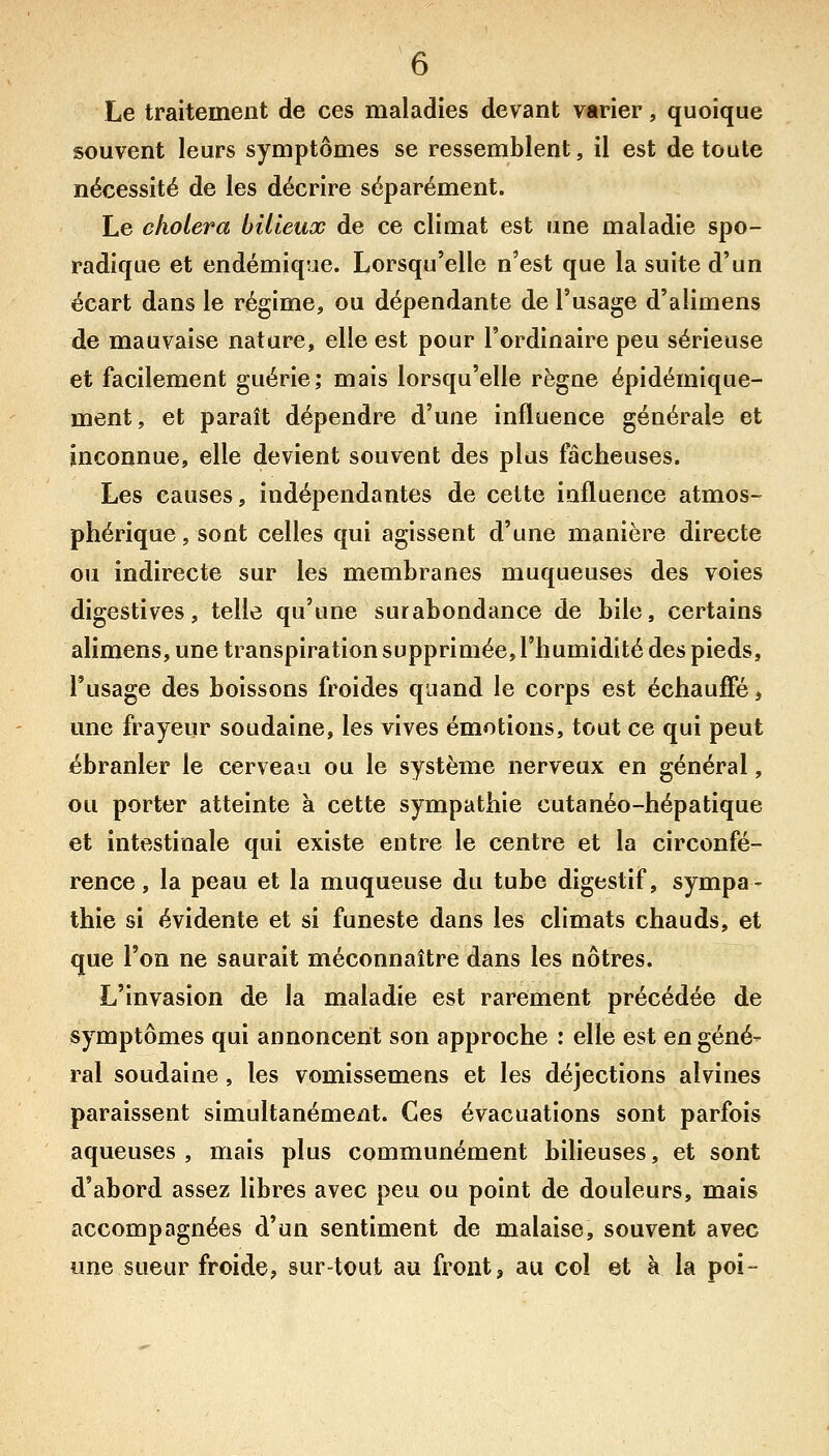 Le traitement de ces maladies devant varier, quoique souvent leurs symptômes se ressemblent, il est de toute nécessité de les décrire séparément. Le choiera bilieux de ce climat est une maladie spo- radique et endémiqiie. Lorsqu'elle n'est que la suite d'un écart dans le régime, ou dépendante de l'usage d'alimens de mauvaise nature, elle est pour l'ordinaire peu sérieuse et facilement guérie; mais lorsqu'elle règne épidémique- ment, et paraît dépendre d'une influence générale et inconnue, elle devient souvent des plus fâcheuses. Les causes, indépendantes de cette influence atmos- phérique , sont celles qui agissent d'une manière directe ou indirecte sur les membranes muqueuses des voies digestives, telle qu'une surabondance de bile, certains alimens, une transpiration supprimée, l'humidité des pieds, l'usage des boissons froides quand le corps est échauffé, une frayeur soudaine, les vives émotions, tout ce qui peut ébranler le cerveau ou le système nerveux en général, ou porter atteinte à cette sympathie cutanéo-hépatique et intestinale qui existe entre le centre et la circonfé- rence, la peau et la muqueuse du tube digestif, sympa- thie si évidente et si funeste dans les climats chauds, et que l'on ne saurait méconnaître dans les nôtres. L'invasion de la maladie est rarement précédée de symptômes qui annoncent son approche : elle est en géné- ral soudaine, les vomissemens et les déjections alvines paraissent simultanément. Ces évacuations sont parfois aqueuses , mais plus communément bilieuses, et sont d'abord assez libres avec peu ou point de douleurs, mais accompagnées d'un sentiment de malaise, souvent avec une sueur froide, sur-tout au front, au col et à la poi-