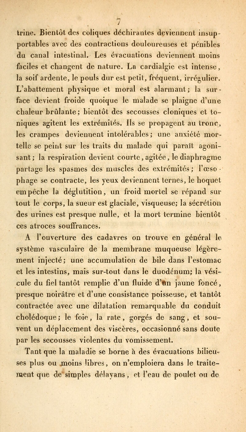 Irine. Bientôt des coliques déchirantes deviennent insup- portables avec des contractions douloureuses et pénibles du canal intestinal. Les évacuations deviennent moins faciles et changent de nature. La cardialgie est intense, la soif ardente, le pouls dur est petit, fréquent, irrégulier. L'abattement physique et moral est alarmant; la sur- face devient froide quoique le malade se plaigne d'une chaleur brûlante; bientôt des secousses cloniques et to- niques agitent les extrémités, Ils se propagent au tronc, les crampes deviennent intolérables; une anxiété mor- telle se peint sur les traits du malade qui paraît agoni- sant; la respiration devient courte, agitée, le diaphragme partage les spasmes des muscles des extrémités ; l'œso ■ phage se contracte, les yeux deviennent ternes, le hoquet empêche la déglutition, un froid mortel se répand sur tout le corps, la sueur est glaciale, visqueuse; la sécrétion des urines est presque nulle, et la mort termine bientôt ces atroces souffrances. A l'ouverture des cadavres on trouve en général le système vasculaire de la membrane muqueuse légère- ment injecté; une accumulation de bile dans l'estomac et les intestins, mais sur-tout dans le duodénum; la vési- cule du fiel tantôt remplie d'un fluide d'fin jaune foncé, presque noirâtre et d'une consistance poisseuse, et tantôt contractée avec une dilatation remarquable du conduit cholédoque ; le foie, la rate, gorgés de sang, et sou- vent un déplacement des viscères, occasionné sans doute par les secousses violentes du vomissement. Tant que la maladie se borne à des évacuations bilieu- ses plus ou jnoins libres, on n'emploiera dans le traite- ment que de simples délayans, et l'eau de poulet ou de