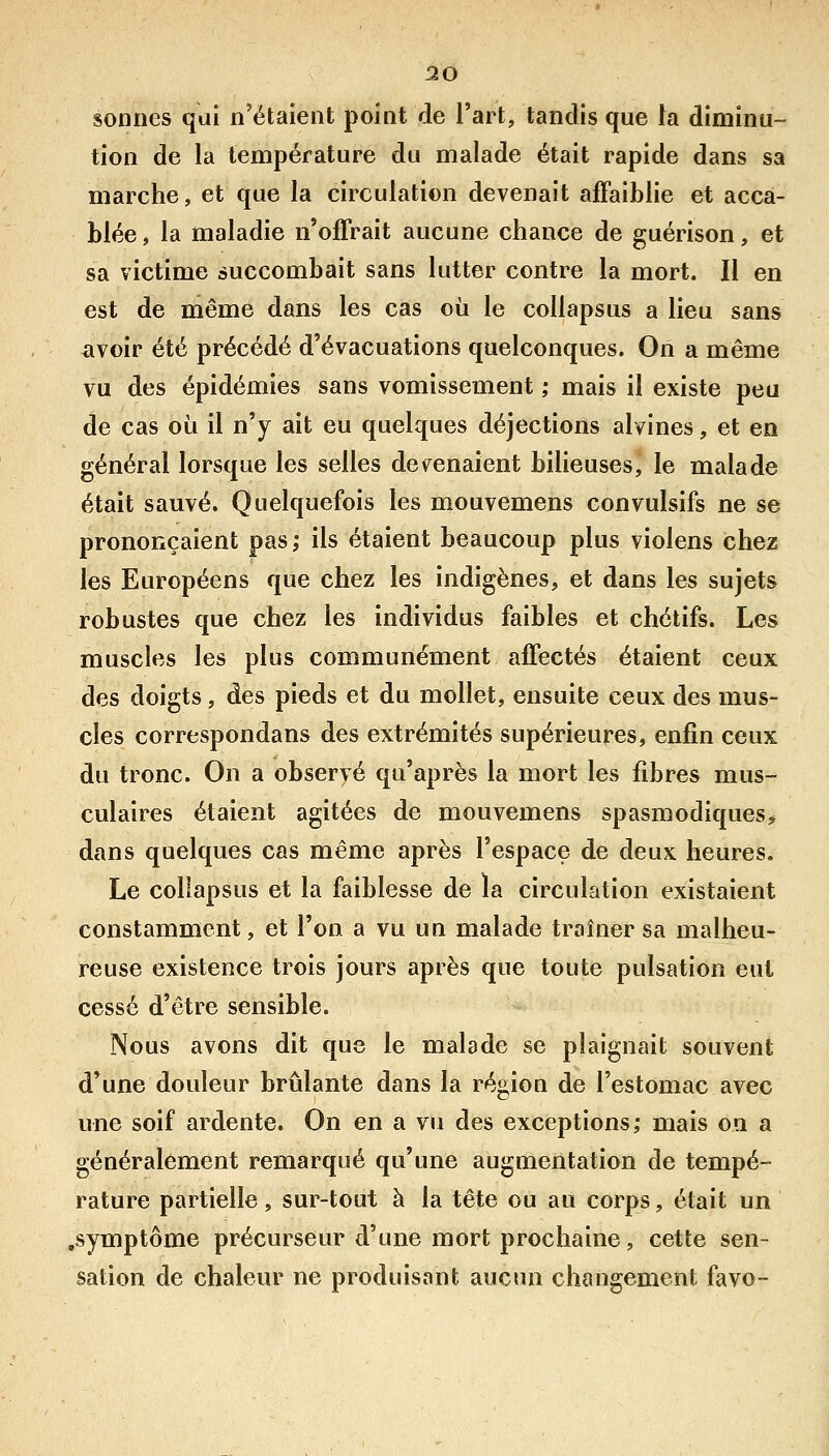 30 sonnes qui n'étaient point de l'art, tandis que la diminu- tion de la température du malade était rapide dans sa marche, et que la circulation devenait affaiblie et acca- blée , la maladie n'offrait aucune chance de guérison, et sa victime succombait sans lutter contre la mort. Il en est de même dans les cas où le collapsus a lieu sans avoir été précédé d'évacuations quelconques. On a même vu des épidémies sans vomissement ,• mais il existe peu de cas où il n'y ait eu quelques déjections alvines, et en général lorsque les selles devenaient bilieuses, le malade était sauvé. Quelquefois les mouvemens convulsifs ne se prononçaient pas; ils étaient beaucoup plus violens chez les Européens que chez les indigènes, et dans les sujets robustes que chez les individus faibles et chétifs. Les muscles les plus communément affectés étaient ceux des doigts, des pieds et du mollet, ensuite ceux des mus- cles correspondans des extrémités supérieures, enfin ceux du tronc. On a observé qu'après la mort les fibres mus- culaires étaient agitées de mouvemens spasmodiques? dans quelques cas même après l'espace de deux heures. Le collapsus et la faiblesse de la circulation existaient constamment, et l'on a vu un malade traîner sa malheu- reuse existence trois jours après que toute pulsation eut cessé d'être sensible. Nous avons dit que le malade se plaignait souvent d'une douleur brûlante dans la région de l'estomac avec une soif ardente. On en a vu des exceptions; mais on a généralement remarqué qu'une augmentation de tempé- rature partielle, sur-tout à la tête ou au corps, était un .symptôme précurseur d'une mort prochaine, cette sen- sation de chaleur ne produisant aucun changement favo-