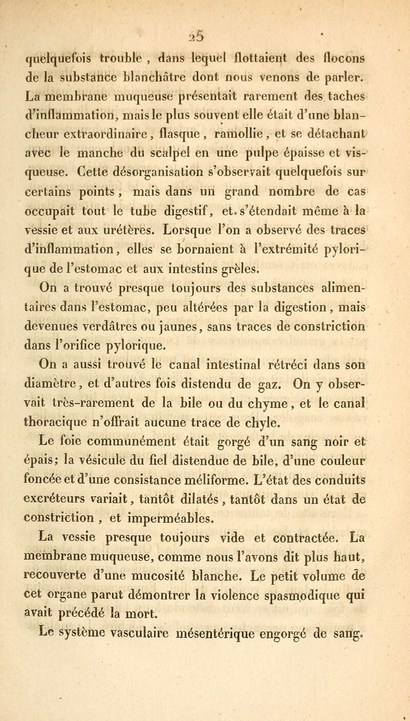 quelquefois trouble , dans lequel flottaient des flocons de la substance blanchâtre dont nous venons de parler. La membrane muqueuse présentait rarement des taches d'inflammation, mais le plus souvent elle était d'une blan- cheur extraordinaire, flasque , ramollie , et se détachant avec le manche du scalpel en une pulpe épaisse et vis- queuse. Cette désorganisation s'observait quelquefois sur certains points, mais dans un grand nombre de cas occupait tout le tube digestif, et. s'étendait même à la vessie et aux uretères. Lorsque l'on a observé des traces d'inflammation, elles se bornaient à l'extrémité pylori- que de l'estomac et aux intestins grêles. On a trouvé presque toujours des substances alimen- taires dans l'estomac, peu altérées par la digestion, mais devenues verdâtres ou jaunes, sans traces de constriction dans l'orifice pylorique. On a aussi trouvé le canal intestinal rétréci dans son diamètre, et d'autres fois distendu de gaz. On y obser- vait très-rarement de la bile ou du chyme, et le canal thoracique n'ofîrait aucune trace de chyle. Le foie communément était gorgé d'un sang noir et épais; la vésicule du fiel distendue de bile, d'une couleur foncée et d'une consistance méliforme. L'état des conduits excréteurs variait, tantôt dilatés, tantôt dans un état de constriction , et imperméables. La vessie presque toujours vide et contractée. La membrane muqueuse, comme nous l'avons dit plus haut, recouverte d'une mucosité blanche. Le petit volume de cet organe parut démontrer la violence spasmodique qui avait précédé la mort. Le système vasculaire mésentérique engorgé de sang»