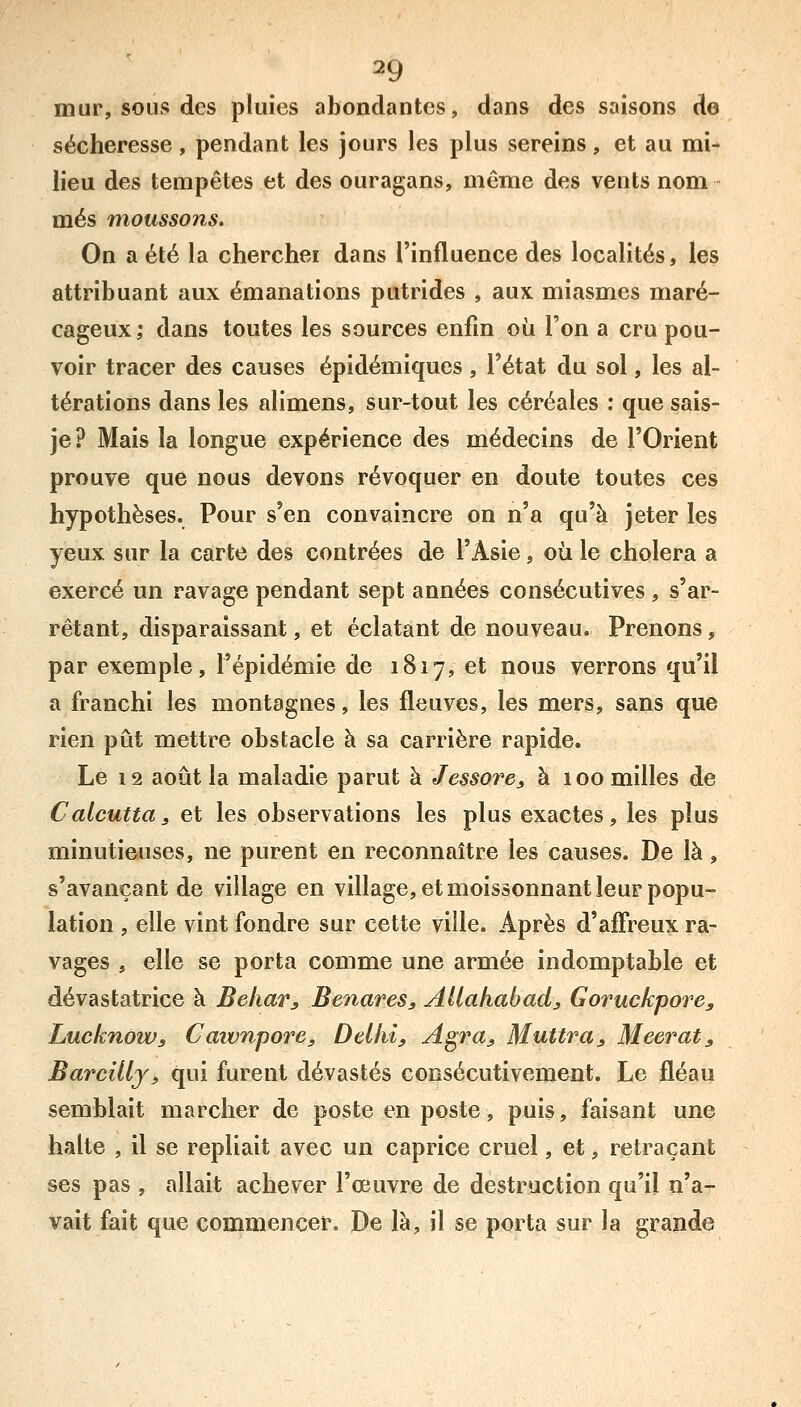 mur, sous des pluies abondantes, dans des saisons de sécheresse, pendant les jours les plus sereins, et au mi- lieu des tempêtes et des ouragans, même des vents nom mes moussons. On a été la cherchei dans l'influence des localités, les attribuant aux émanations putrides , aux miasmes maré- cageux; dans toutes les sources enfin où l'on a cru pou- voir tracer des causes épidémiques , l'état du sol, les al- térations dans les alimens, sur-tout les céréales : que sais- je? Mais la longue expérience des médecins de l'Orient prouve que nous devons révoquer en doute toutes ces hypothèses. Pour s'en convaincre on n'a qu'à jeter les yeux sur la carte des contrées de l'Asie, où le choiera a exercé un ravage pendant sept années consécutives , s'ar- rêtant, disparaissant, et éclatant de nouveau. Prenons, par exemple, l'épidémie de 1817, et nous verrons qu'il a franchi les montagnes, les fleuves, les mers, sans que rien pût mettre obstacle à sa carrière rapide. Le 12 août la maladie parut à Jessore^ à 100 milles de Calcutta j et les observations les plus exactes, les plus minutieuses, ne purent en reconnaître les causes. De là, s'avançant de village en village, et moissonnant leur popu- lation , elle vint fondre sur cette ville. Après d'ajQTreux ra- vages , elle se porta comme une armée indomptable et dévastatrice à Bekar^ Benares, Allahabad^ Goruckpore^ LucknoWs Catvnpore, Delhiy Agraj, Muttra, Meerat, Barcillj^ qui furent dévastés consécutivement. Le fléau semblait marcher de poste en poste, puis, faisant une halte , il se repliait avec un caprice cruel, et, retraçant ses pas , allait achever l'œuvre de destruction qu'il n'a- vait fait que commencer. De là, il se porta sur la grande