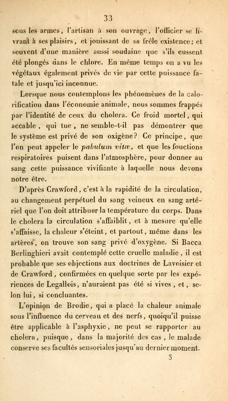 sous les armes, l'artisan h son ouvrage, l'officier se li- vrant à ses plaisirs, et jouissant de sa frêle existence; et souvent d'une manière aussi soudaine que s'ils eussent été plongés dans le chlore. En même temps on a vu les végétaux également privés de vie par cette puissance fa- tale et jusqu'ici inconnue. Lorsque nous contemplons les phénomènes de la calo- rification dans l'économie animale, nous sommes frappés par l'identité de ceux du choiera. Ce froid mortel, qui accable , qui tue , ne semble-t-il pas démontrer que le système est privé de son oxigène? Ce principe, que Ton peut appeler le pabulum vitœ, et que les fouctions respiratoires puisent dans l'atmosphère, pour donner au sang cette puissance vivifiante à laquelle nous devons notre être. D'après Crawford, c'est \ la rapidité de la circulation, au changement perpétuel du sang veineux en sang arté- riel que l'on doit attribuer la température du corps. Dans le choiera la circulation s'affaiblit, et à mesure qu'elle s'affaisse, la chaleur s'éteint, et partout, même dans les artères, on trouve son sang privé d'oxygène. Si Bacca Berlinghieri avait contemplé cette cruelle maladie, il est probable que ses objections aux doctrines de Lavoisier et de Crawford, confirmées en quelque sorte par les expé- riences de Legallois, n'auraient pas été si vives , et, se- lon lui, si concluantes. L'opinion de Brodie, qui a placé la chaleur animale sous l'influence du cerveau et des nerfs, quoiqu'il puisse être applicable à l'asphyxie, ne peut se rapporter au choiera, puisque, dans la majorité des cas , le malade conserve ses facultés sensoriales jusqu'au dernier moment» 3