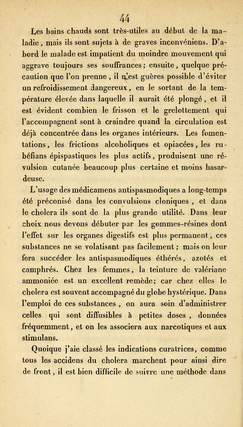 Les bains chauds sont très-utiles au début de la ma- ladie , mais ils sont sujets à de graves inconvéniens. D'a- bord le malade est impatient du moindre mouvement qui aggrave toujours ses souffrances; ensuite, quelque pré- caution que Ton prenne, il niest guères possible d'éviter un refroidissement dangereux, en le sortant de la tem- pérature élevée dans laquelle il aurait été plongé, et il est évident combien le frisson et le grelottement qui l'accompagnent sont à craindre quand la circulation est déjà concentrée dans les organes intérieurs. Les fomen- tations , les frictions alcoholiques et opiacées, les ru- béfians épispastiques les plus actifs, produisent une ré- vulsion cutanée beaucoup plus certaine et moins hasar- deuse. L'usage des médicamens antispasmodiques a long-temps été préconisé dans les convulsions clonîques , et dans le choiera ils sont de la plus grande utilité. Dans leur choix nous devons débuter par les gommes-résines dont l'effet sur les organes digestifs est plus permanent, ces substances ne se volatisant pas facilement ; mais on leur fera succéder les antispasmodiques éthérés, azotés et camphrés. Chez les femmes, la teinture de valériane ammoniée est un excellent remède; car chez elles le choiera est souvent accompagné du globe hystérique. Dans l'emploi de ces substances , on aura soin d'administrer celles qui sont diffusibles à petites doses , données fréquemment, et on les associera aux narcotiques et aux stîmulans. Quoique j*aie classé les indications curatrices, comme tous les aecidens du choiera marchent pour ainsi dire de front, il est bien difficile de suivre une méthode dans