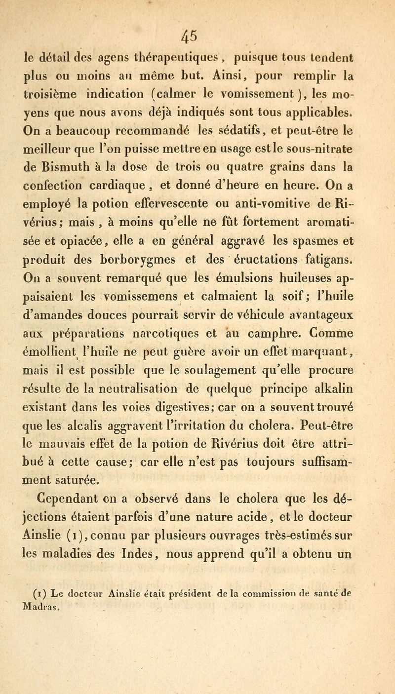 le détail des agens thérapeutiques , puisque tous tendent plus ou moins au même but. Ainsi, pour remplir la troisième indication (calmer le vomissement ), les mo- yens que nous avons déjà indiqués sont tous applicables. On a beaucoup recommandé les sédatifs, et peut-être le meilleur que l'on puisse mettre en usage est le sous-nitrate de Bismuth à la dose de trois ou quatre grains dans la confection cardiaque, et donné d'heure en heure. On a employé la potion effervescente ou anti-vomitive de Ri- vérius; mais , à moins qu'elle ne fût fortement aromati- sée et opiacée, elle a en général aggravé les spasmes et produit des borborygmes et des éructations fatigans. On a souvent remarqué que les émulsions huileuses ap- paisaient les vomissemens et calmaient la soif; l'huile d'amandes douces pourrait servir de véhicule avantageux aux préparations narcotiques et au camphre. Comme émollient l'huiîe ne peut guère avoir un effet marquant, mais il est possible que le soulagement qu'elle procure résulte de la neutralisation de quelque principe alkalin existant dans les voies digestives; car on a souvent trouvé que les alcalis aggravent l'irritation du choiera. Peut-être le mauvais effet de la potion de Rivérius doit être attri- bué à cette cause; car elle n'est pas toujours suffisam- ment saturée. Cependant on a observé dans le choiera que les dé- jections étaient parfois d'une nature acide, et le docteur Ainslie (i),connu par plusieurs ouvrages très-estiméssur les maladies des Indes, nous apprend qu'il a obtenu un (l) Le docteur Ainslie était président delà commission de santé de Madras.