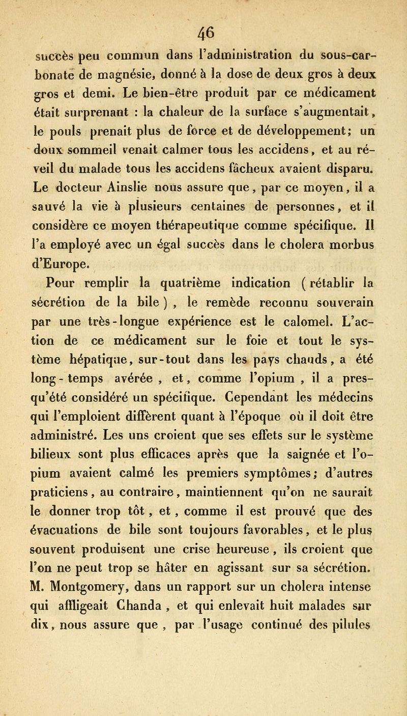 succès peu commun dans l'administration du sous-car- bonate de magnésie, donné à la dose de deux gros à deux gros et demi. Le bien-être produit par ce médicament était surprenant : la chaleur de la surface s'augmentait, le pouls prenait plus de force et de développement; un doux sommeil venait calmer tous les accidens, et au ré- veil du malade tous les accidens fâcheux avaient disparu. Le docteur Ainslie nous assure que, par ce moyen, il a sauvé la vie à plusieurs centaines de personnes, et il considère ce moyen thérapeutique comme spécifique. Il l'a employé avec un égal succès dans le choiera morbus d'Europe. Pour remplir la quatrième indication ( rétablir la sécrétion de la bile ) , le remède reconnu souverain par une très-longue expérience est le calomel. L'ac- tion de ce médicament sur le foie et tout le sys- tème hépatique, sur-tout dans les pays chauds, a été long - temps avérée , et, comme l'opium , il a pres- qu'été considéré un spécifique. Cependant les médecins qui l'emploient diffèrent quant à l'époque où il doit être administré. Les uns croient que ses effets sur le système bilieux sont plus efficaces après que la saignée et l'o- pium avaient calmé les premiers symptômes; d'autres praticiens, au contraire, maintiennent qu'on ne saurait le donner trop tôt, et, comme il est prouvé que des évacuations de bile sont toujours favorables, et le plus souvent produisent une crise heureuse , ils croient que l'on ne peut trop se hâter en agissant sur sa sécrétion. M. Montgomery, dans un rapport sur un choiera intense qui affligeait G banda , et qui enlevait huit malades sjir dix, nous assure que, par l'usage continué des pilules