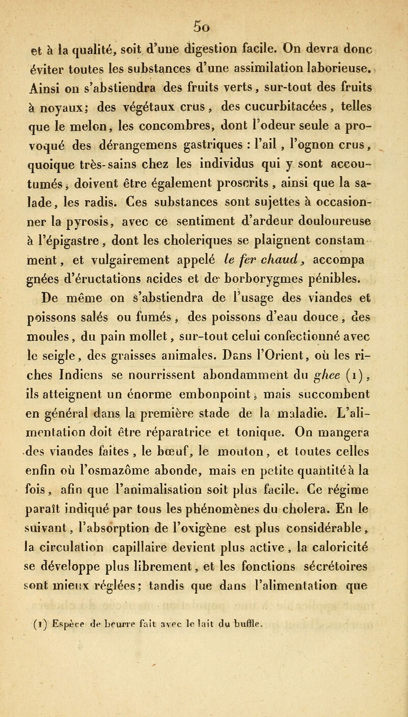 et à îa qualité, soit d'une digestion facile. On devra donc éviter toutes les substances d'une assimilation laborieuse. Ainsi on s'abstiendra des fruits verts, sur-tout des fruits à noyaux; des végétaux crus, des cucurbitacées , telles que le melon, les concombres, dont l'odeur seule a pro- voqué des dérangemens gastriques : l'ail , l'ognon crus, quoique très- sains chez les individus qui y sont accou- tumés i doivent être également proscrits, ainsi que la sa- lade, les radis. Ces substances sont sujettes à occasion- ner la pyrosis, avec ce sentiment d'ardeur douloureuse à l'épigastre, dont les cholériques se plaignent constam ment, et vulgairement appelé le fer chaud ^ accompa gnées d'éructations acides et de^ borborygmes pénibles. De même on s'abstiendra de l'usage des viandes et poissons salés ou fumés j des poissons d'eau douce, des moules, du pain mollet, sur-tout celui confectionné avec le seigle, des graisses animales. Dans l'Orient, où les ri- ches Indiens se nourrissent abondamment du ghee (i), ils atteignent un énorme embonpoint j mais succombent en général dans la première stade de la maladie. L'ali- mentation doit être réparatrice et tonique. On mangera des viandes faites, le bœuf, le mouton, et toutes celles enfin où l'osmazôme abonde, mais en petite quantité à la fois, afin que l'animalisation soit plus facile. Ce régime paraît indiqué par tous les phénomènes du choiera. En le suivant, l'absorption de l'oxigène est plus Considérable, la circulation capillaire devient plus active , la caloricité se développe plus librement, et les fonctions sécrétoires sont mieux réglées; tandis que dans l'alimentation que (l) Espèce de bourre fait avec le lait du buffle.