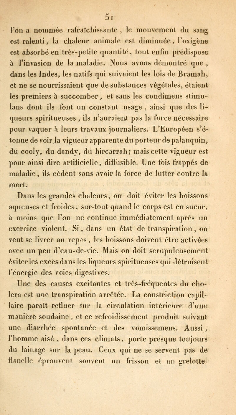 l'on a nommée rafraîchissante , le mouvement du sang est ralenti, la chaleur animale est diminuée, l'oxigène est absorbé en très-petite quantité, tout enfin prédispose à l'invasion de la maladie. Nous avons démontré que , dans les Indes, les natifs qui suivaient les lois de Bramah, et ne se nourrissaient que de substances végétales, étaient les premiers à succomber, et sans les condimens stimu- lans dont ils font un constant usage , ainsi que des li- queurs spiritueuses , ils n'auraien.t pas la force nécessaire pour vaquer h leurs travaux journaliers. L'Européen s'é- tonne de voir la vigueur apparente du porteur de palanquin, du cooly, du dandy, du hircarrah; mais cette vigueur est pour ainsi dire artificielle, difFusible, Une fois frappés de maladie, ils cèdent sans avoir la force de lutter contre la mort. Dans les grandes chaleurs, on doit éviter les boissons aqueuses et froides, sur-tout quand le corps est en sueur, à moins que l'on ne continue immédiatement après un exercice violent. Si, dans un état de transpiration, on veut se livrer au repos , les boissons doivent être activées avec un peu d'eau-de-vie. Mais on doit scrupuleusement éviterles excès dans les liqueurs spiritueuses qui détruisent l'énergie des voies digestives. Une des causes excitantes et très-fréquentes du cho- iera est une transpiration arrêtée. La constriction capil- laire paraît refluer sur la circulation intérieure d'une manière soudaine , et ce refroidissement produit suivant une diarrhée spontanée et des vomissemens. Aussi, l'homme aisé , dans ces climats, porte presque toujours du lainage sur la peau. Ceux qui ne se servent pas de flanelle éprouvent souvent un frisson et un grelotte-