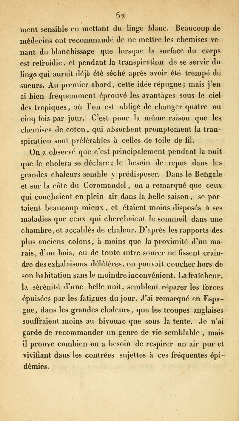 ment sensible en mettant du linge blanc. Beaucoup de médecins ont recommandé de ne mettre les chemises ve- nant du blanchissage que lorsque la surface du corps est refroidie, et pendant la transpiration de se servir du linge qui aurait déjà été séché après avoir été trempé de sueurs. Au premier abord, cette idée répugne; mais j'en ai bien fréquemment éprouvé les avantages sous le ciel des tropiques, où l'on est obligé de changer quatre ou cinq fois par jour. C'est pour la même raison que les chemises de coton, qui absorbent promptement la tran- spiration sont préférables à celles de toile de fil. On a observé que c'est principalement pendant la nuit que le choiera se déclare ; le besoin de repos dans les grandes chaleurs semble y prédisposer. Dans le Bengale et sur la côte du Coromandel, on a remarqué que ceux qui couchaient en plein air dans la belle saison, se por- taient beaucoup mieux, et étaient moins disposés à ses maladies que ceux qui cherchaient le sommeil dans une chambre, et accablés de chaleur. D'après les rapports des plus anciens colons, à moins que la proximité d'un ma- rais, d'un bois, ou de toute autre source ne fissent crain- dre des exhalaisons délétères, on pouvait coucher hors de son habitation sans le moindre inconvénient, La fraîcheur, la sérénité d'une belle nuit, semblent réparer les forces épuisées par les fatigues du jour. J'ai remarqué en Espa- gne, dans les grandes chaleurs, que les troupes anglaises souffraient moins au bivouac que sous la tente. Je n'ai garde de recommander un genre de vie semblable , mais il prouve combien on a besoin de respirer un air pur et vivifiant dans les contrées sujettes à ces fréquentes épi- démies.