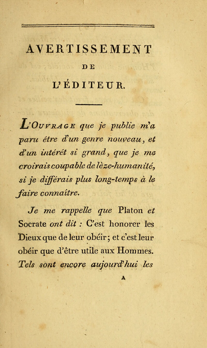 AVERTISSEMENT DE L'ÉDITEUR. L'Ouvrage que je publie nia ■paru être d'un genre nouveau, et d'un intérêt si grand, que je me croirais coupable de lèze-humanité, si je différais plus long-temps à le jfaire connaître. Je me rappelle que Platon et Socrate ont dit : C'est honorer les Dieux que de leur obéir; et c'est leur obéir que d'être utile aux Hommes. Tels sont encore aujourd'hui les