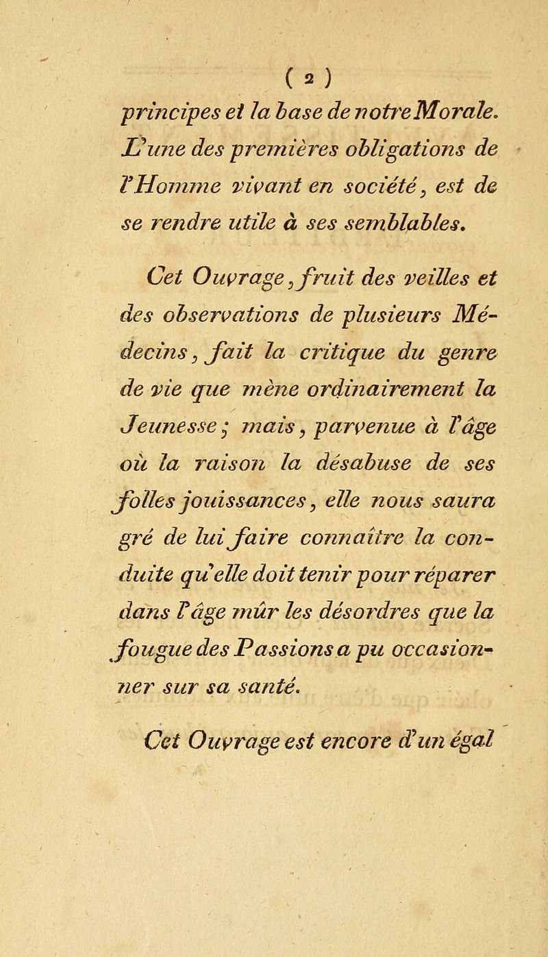(3) principes et la base de notice M orale. JJune des premières obligations de VHomme vivant en société, est de se rendre utile à ses semblables. Cet Ouvrage, fruit des veilles et des observations de plusieurs Mé- decins , fait la critique du genre de vie que mène ordinairement la Jeunesse * mais, parvenue à Vâge ou la raison la désabuse de ses folles jouissances, elle nous saura gré de lui faire connaître la con- duite quelle doit tenir pour réparer dans rage mûr les désordres que la fougue des Passions a pu occasion- ?ier sur sa santé. Cet Ouvrage est encore dhin égal