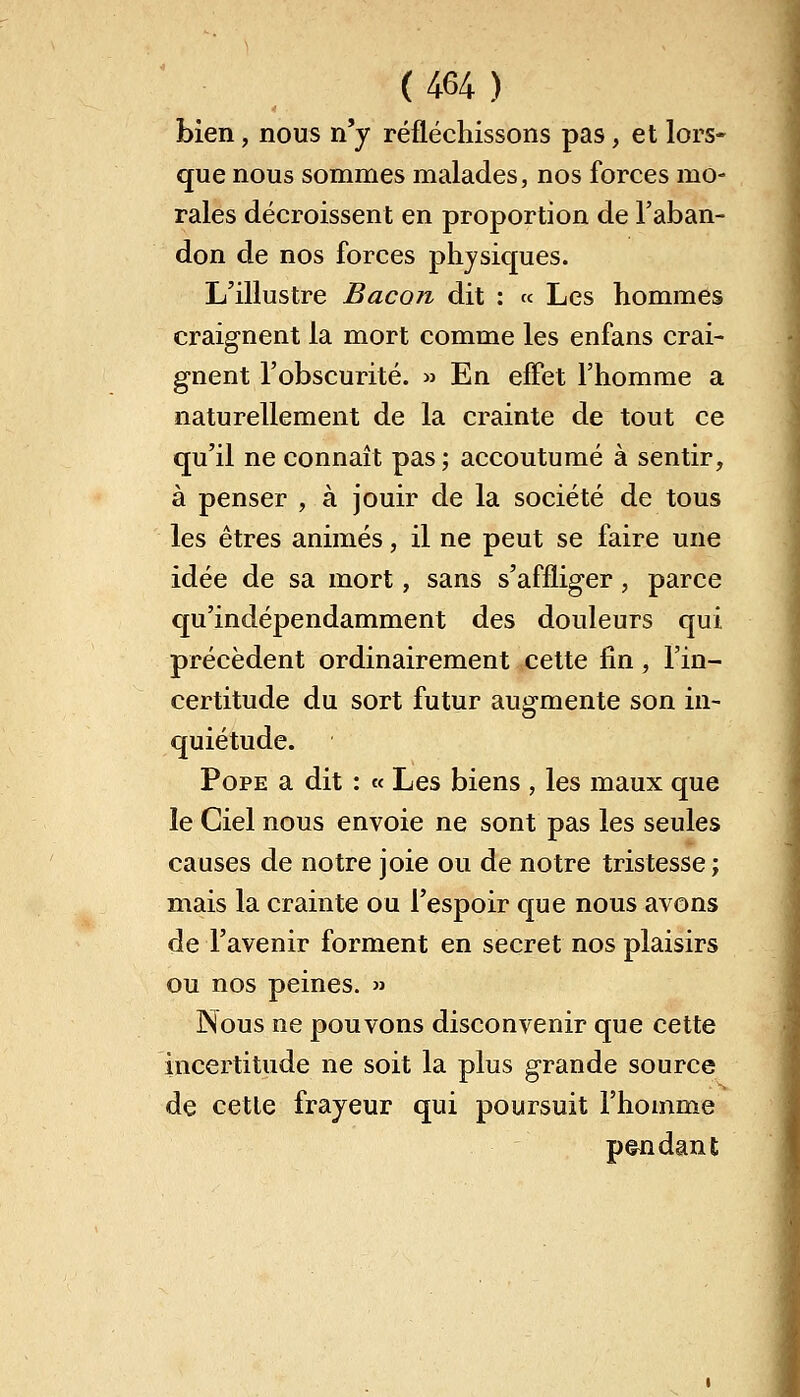 bien, nous n'y réfléchissons pas, et lors- que nous sommes malades, nos forces mo- rales décroissent en proportion de l'aban- don de nos forces physiques. L'illustre Bacon dit : « Les hommes craignent la mort comme les enfans crai- gnent l'obscurité. » En effet l'homme a naturellement de la crainte de tout ce qu'il ne connaît pas; accoutumé à sentir, à penser , à jouir de la société de tous les êtres animés, il ne peut se faire une idée de sa mort, sans s'affliger, parce qu'indépendamment des douleurs qui précèdent ordinairement cette fin, l'in- certitude du sort futur augmente son in- quiétude. Pope a dit : « Les biens , les maux que le Ciel nous envoie ne sont pas les seules causes de notre joie ou de notre tristesse ; mais la crainte ou l'espoir que nous avons de l'avenir forment en secret nos plaisirs ou nos peines. » Nous ne pouvons disconvenir que cette incertitude ne soit la plus grande source de cette frayeur qui poursuit l'homme pendant