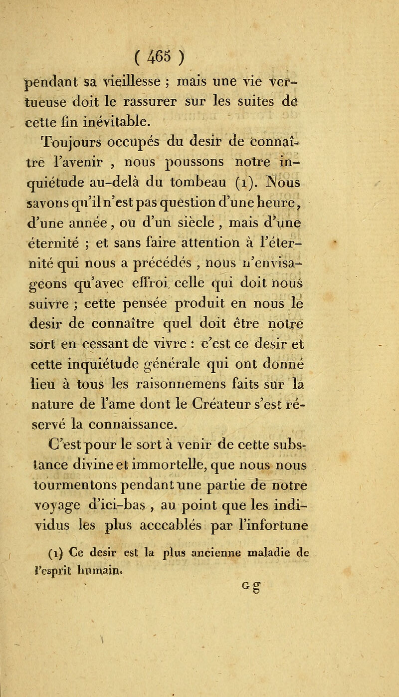 pendant sa vieillesse ; mais une vie ver- tueuse doit le rassurer sur les suites de cette fin inévitable. Toujours occupés du désir de Connaî- tre l'avenir , nous poussons notre in- quiétude au-delà du tombeau (i). Nous savons qu'il n'est pas question d'une heure ? d'une année, ou d'un siècle \ mais d'une éternité ; et sans faire attention à l'éter- nité qui nous a précédés ; nous n'envisa- geons qu'avec effroi celle qui doit nous suivre ; cette pensée produit en nous le désir de connaître quel doit être notre sort en cessant de vivre : c'est ce désir et cette inquiétude générale qui ont donné lieu à tous les raisonnemens faits sur là nature de l'ame dont le Créateur s'est ré- servé la connaissance. C'est pour le sort à venir de cette subs- tance divine et immortelle, que nous nous tourmentons pendant une partie de notre voyage d'ici-bas , au point que les indi- vidus les plus acccablés par l'infortune (i) Ce désir est la plus ancienne maladie de ï'esprit humain. Gg