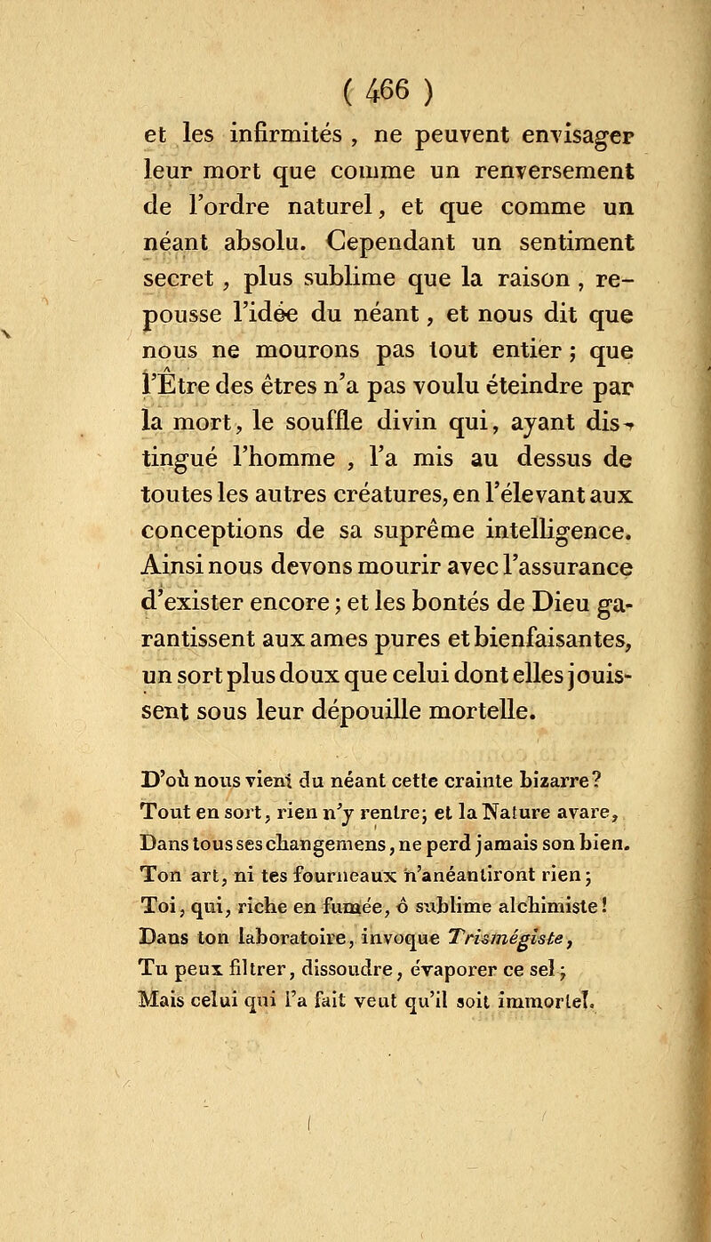 et les infirmités , ne peuvent envisager leur mort que comme un renversement de l'ordre naturel, et que comme un néant absolu. Cependant un sentiment secret , plus sublime que la raison , re- pousse l'idée du néant, et nous dit que nous ne mourons pas tout entier ; que l'Etre des êtres n'a pas voulu éteindre par la mort, le souffle divin qui, ayant dis-r tingué l'homme , l'a mis au dessus de toutes les autres créatures, en l'élevant aux conceptions de sa suprême intelligence. Ainsi nous devons mourir avec l'assurance d'exister encore ; et les bontés de Dieu ga- rantissent aux âmes pures et bienfaisantes, un sort plus doux que celui dont elles jouis- sent sous leur dépouille mortelle. D'où nous vient du néant cette crainte bizarre? Tout en sort, rien n'y rentre; et la Nature avare, Dans tous ses changemens, ne perd jamais son bien. Ton art, ni tes fourneaux n'anéantiront rien; Toi, qui, riche en fumée, o siiblirne alchimiste! Dans ton laboratoire, invoque Trismégîste, Tu peux filtrer, dissoudre, évaporer ce sel ; Mais celui qui i'a fait veut qu'il soit immortel.
