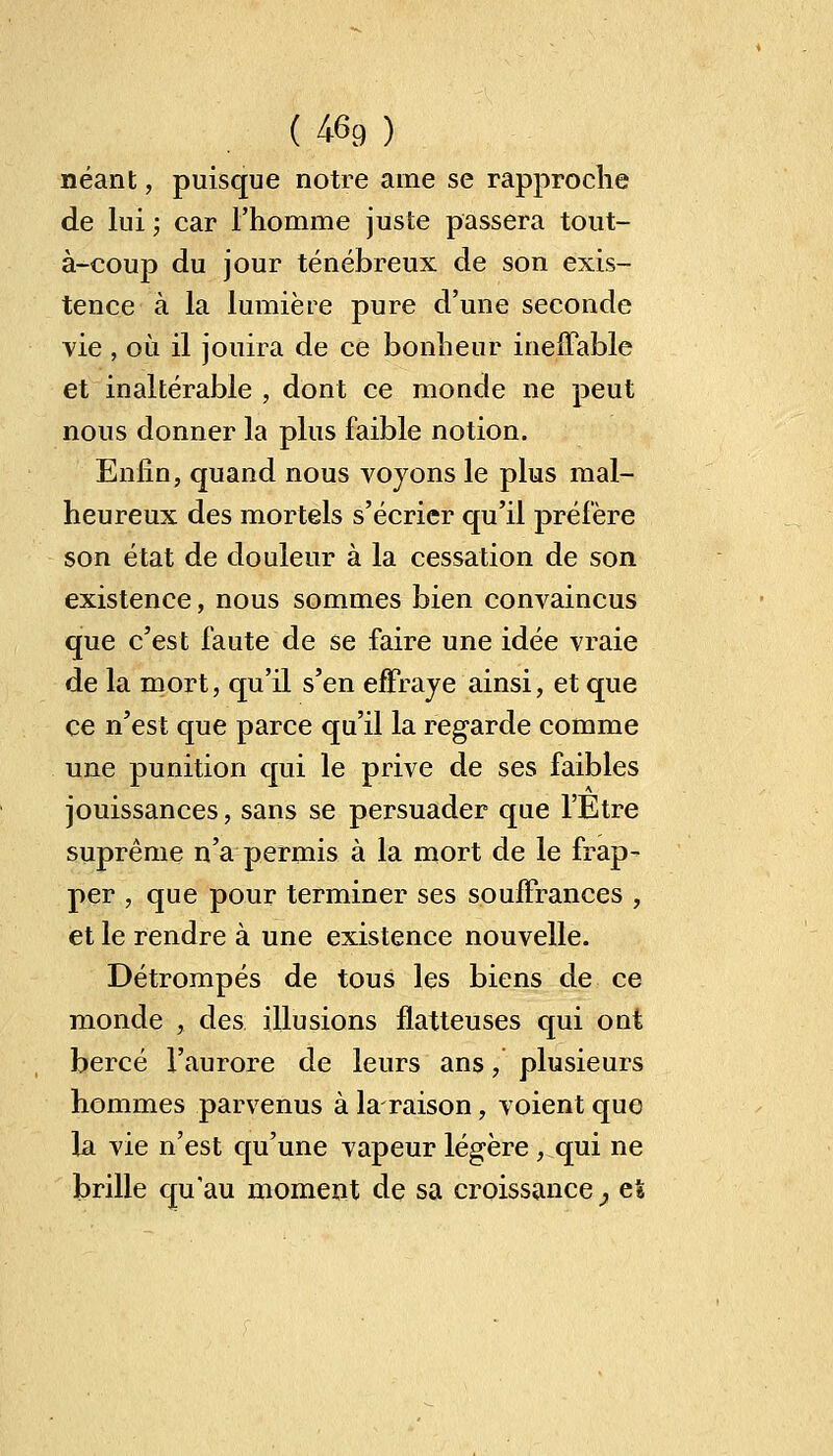 (46g) néant, puisque notre ame se rapproche de lui ; car l'homme juste passera tout- à-coup du jour ténébreux de son exis- tence à la lumière pure d'une seconde vie , où il jouira de ce bonheur ineffable et inaltérable , dont ce monde ne peut nous donner la plus faible notion. Enfin, quand nous voyons le plus mal- heureux des mortels s'écrier qu'il préfère son état de douleur à la cessation de son existence, nous sommes bien convaincus que c'est faute de se faire une idée vraie de la mort, qu'il s'en effraye ainsi, et que ce n'est que parce qu'il la regarde comme une punition qui le prive de ses faibles jouissances, sans se persuader que l'Etre suprême n'a permis à la mort de le frap- per , que pour terminer ses souffrances , et le rendre à une existence nouvelle. Détrompés de tous les biens de ce monde , des illusions flatteuses qui ont bercé l'aurore de leurs ans, plusieurs hommes parvenus à la raison, voient que la vie n'est qu'une vapeur légère , qui ne brille qu'au moment de sa croissance^ et