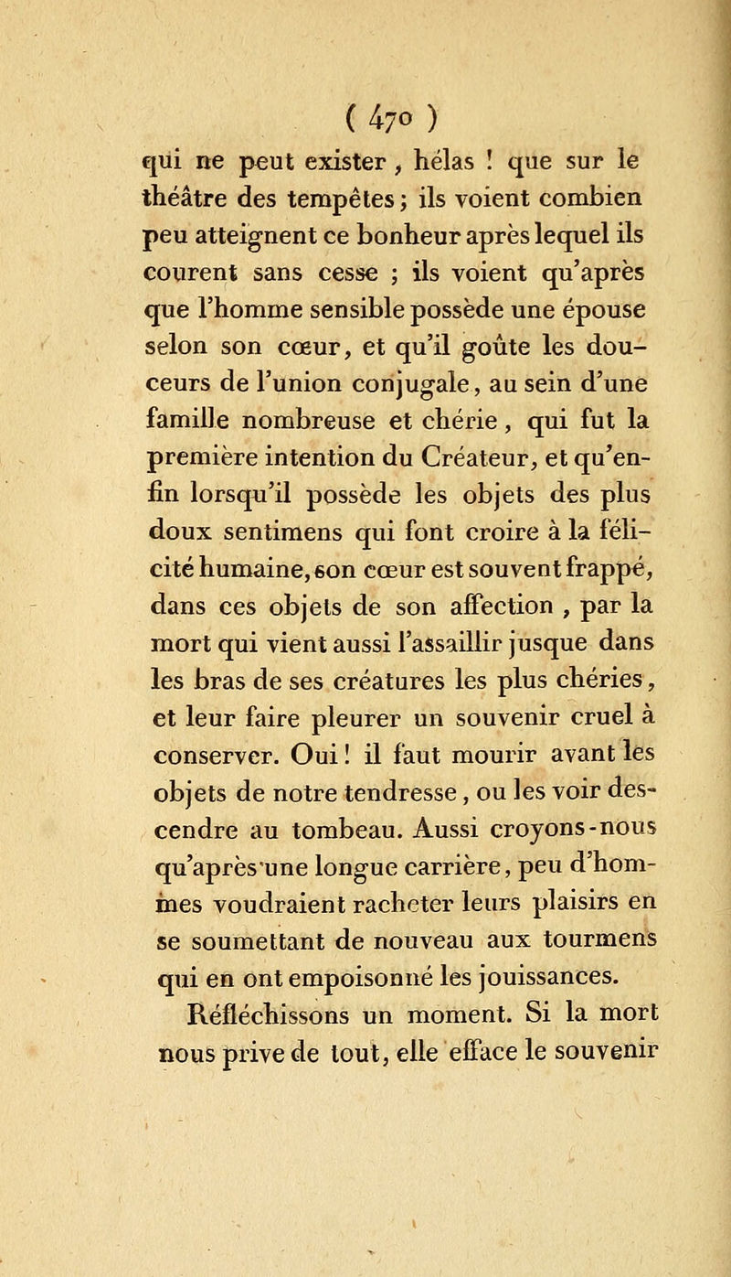 (47°) qui ne peut exister, hélas ! que sur le théâtre des tempêtes ; ils voient combien peu atteignent ce bonheur après lequel ils courent sans cesse ; ils voient qu'après que l'homme sensible possède une épouse selon son cœur, et qu'il goûte les dou- ceurs de l'union conjugale, au sein d'une famille nombreuse et chérie, qui fut la première intention du Créateur, et qu'en- fin lorsqu'il possède les objets des plus doux sentimens qui font croire à la féli- cité humaine, son cœur est souvent frappé, dans ces objets de son affection , par la mort qui vient aussi l'assaillir jusque dans les bras de ses créatures les plus chéries, et leur faire pleurer un souvenir cruel à conserver. Oui ! il faut mourir avant les objets de notre tendresse, ou les voir des- cendre au tombeau. Aussi croyons-nous qu'aprèsune longue carrière, peu d'hom- mes voudraient racheter leurs plaisirs en se soumettant de nouveau aux tourmens qui en ont empoisonné les jouissances. Réfléchissons un moment. Si la mort nous prive de tout, elle efface le souvenir