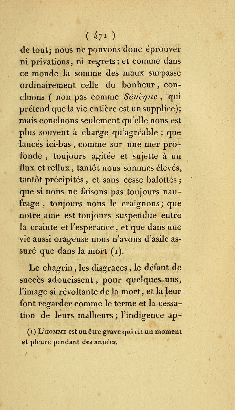 U7i ) de tout; nous ne pouvons donc éprouver ni privations, ni regrets; et comme dans ce monde la somme des maux surpasse ordinairement celle du bonheur, con- cluons ( non pas comme Séneque, qui prétend que la vie entière est un supplice); mais concluons seulement qu'elle nous est plus souvent à charge qu'agréable ; que lancés ici-bas , comme sur une mer pro- fonde , toujours agitée et sujette à un flux et reflux, tantôt nous sommes élevés, tantôt précipités , et sans cesse balottés ; que si nous ne faisons pas toujours nau- frage , toujours nous le craignons; que notre ame est toujours suspendue entre la crainte et l'espérance, et que dans une vie aussi orageuse nous n'avons d'asile as- suré que dans la mort (1). Le chagrin, les disgrâces, le défaut de succès adoucissent, pour quelques-uns, l'image si révoltante de la mort, et la leur font regarder comme le terme et la cessa- is tion de leurs malheurs ; l'indigence ap- (1) L'homme est un être grave qui rit un moment €t pleure pendant des anne'es.