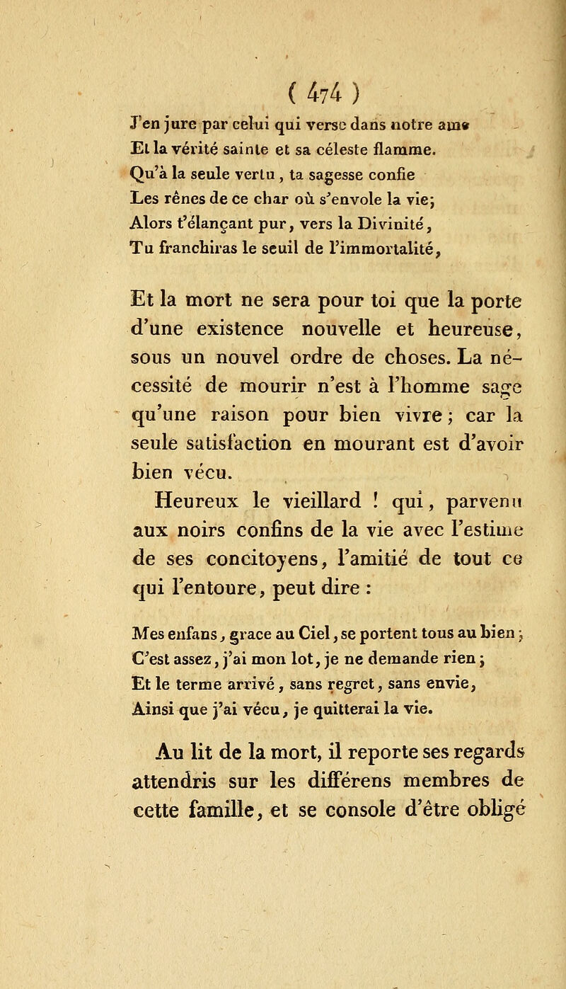 J'en jure par celui qui verse dans notre am» Ella vérité sainte et sa céleste flamme. Qu'à la seule vertu, ta sagesse confie Les rênes de ce char où s'envole la vie; Alors t'élançant pur, vers la Divinité, Tu franchiras le seuil de l'immortalité, Et la mort ne sera pour toi que la porte d'une existence nouvelle et heureuse, sous un nouvel ordre de choses. La né- cessité de mourir n'est à l'homme sa^e qu'une raison pour bien vivre ; car la seule satisfaction en mourant est d'avoir bien vécu. Heureux le vieillard ! qui, parvenu aux noirs confins de la vie avec l'estime de ses concitoyens, l'amitié de tout ce qui l'entoure, peut dire : Mes enfans, grâce au Ciel, se portent tous au bien ;, C'est assez, j'ai mon lot, je ne demande rien ; Et le terme arrivé, sans regret, sans envie, Ainsi que j'ai vécu, je quitterai la vie. Au lit de la mort, il reporte ses regards attendris sur les différens membres de cette famille, et se console d'être obligé