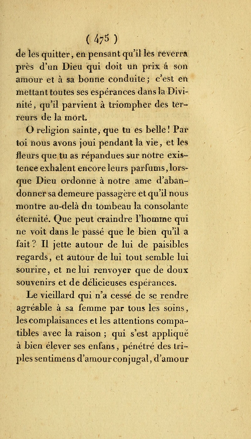 ( 4-5 ) de les quitter, en pensant qu'il les réverra près d'un Dieu qui doit un prix a son amour et à sa bonne conduite ; c'est eft mettant toutes ses espérances dans la Divi- nité, qu'il parvient à triompher des ter- reurs de la mort. O religion sainte, que tu es belle ! Par toi nous avons joui pendant la vie, et les fleurs que tu as répandues sur notre exis- tence exhalent encore leurs parfums,lors- que Dieu ordonne à notre ame d'aban- donner sa demeure passagère et qu'il nous montre au-delà du tombeau la consolante éternité. Que peut craindre l'homme qui ne voit dans le passé que le bien qu'il a fait? Il jette autour de lui de paisibles regards, et autour de lui tout semble lui sourire, et ne lui renvoyer que de doux souvenirs et de délicieuses espérances. Le vieillard qui n'a cessé de se rendre agréable à sa femme par tous les soins, les complaisances et les attentions compa- tibles avec la raison ; qui s'est applique à bien élever ses enfans, pénétré des tri- ples sentimens d'amour conjug-al, d'amour