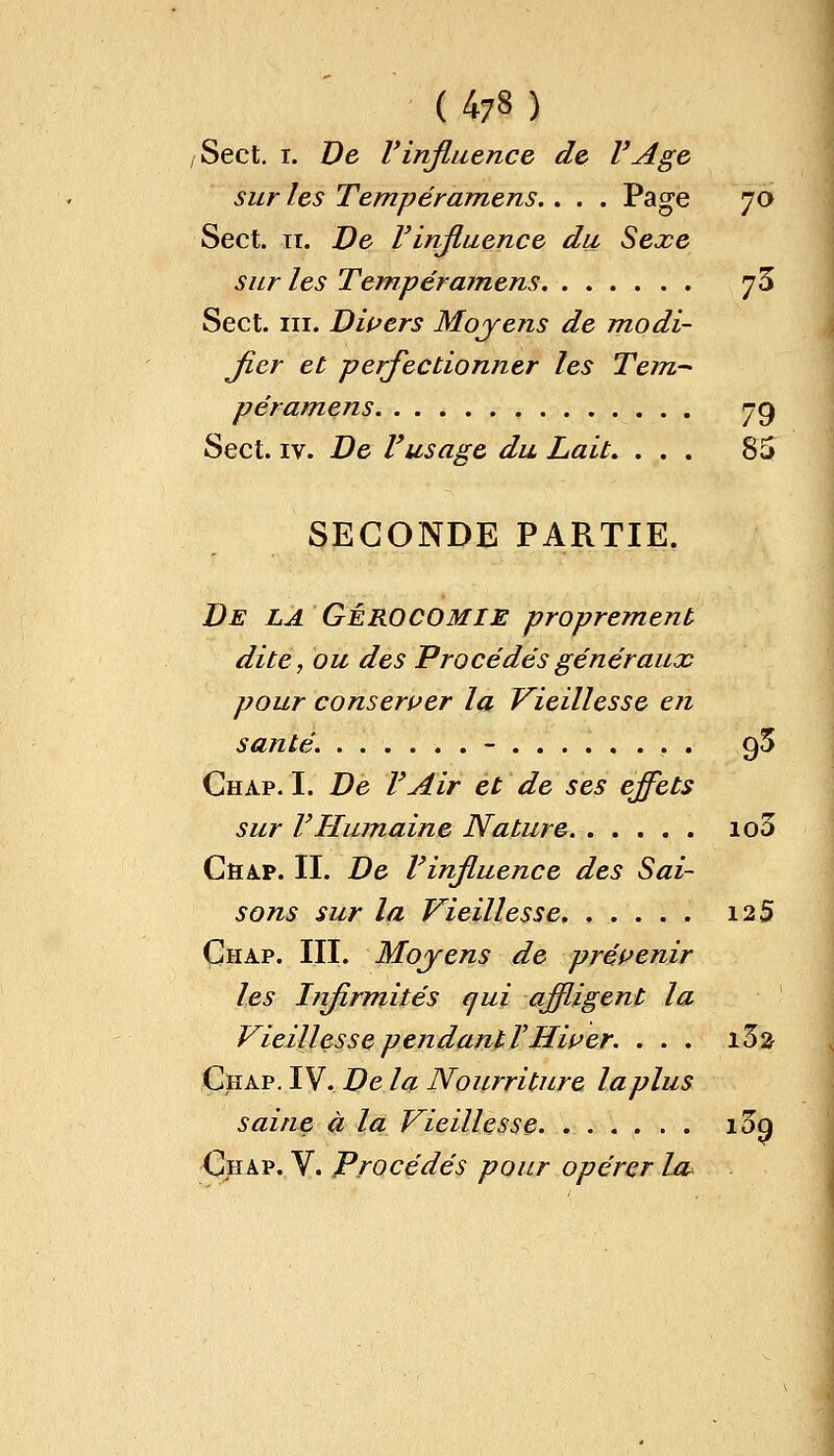 ( 473 ) ,Sect. i. De l'influence de l'Age sur les Tempéramens.. . . Page 70 Sect. 11. De Vinfluence du Sexe sur les Tempéramens jS Sect. ni. Divers Moyens de modi- fier et perfectionner les Tem- péramens 79 Sect. iv. De Vusage du Lait. ... 85 SECONDE PARTIE. De la GÉROCOMIE proprement dite, ou des Procédés généraux pour conserver la Vieillesse en santé. - 95 Chap. I. De l'Air et de ses effets sur F Humaine Nature io3 Chap. II. De l'influence des Sai- sons sur la Vieillesse 12 5 Chap. III. Moyens de prévenir les Infirmités qui affligent la Vieillesse pendant l'Hiver. . . . i3a Chap. IV. De la Nourriture laplus saine à la Vieillesse i3q Chap. V. Procédés pour opérer Ul