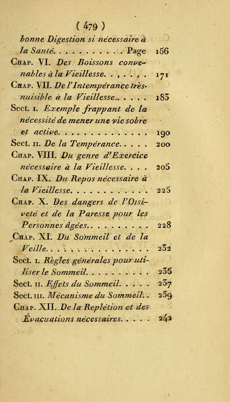 bonne Digestion si nécessaire à la Santé. Page i56 Chap. VI. Des Boissons conve- nables à la Vieillesse. .,..,. 171 Chap. VII. De VIntempérance très- nuisible à la Vieillesse i83 Sect. 1. Exemple frappant de la nécessité de mener une vie sobre et active. . * 190 Sect, 11. De la Tempérance 200 Chap. VIII. Du genre d'Exercice nécessaire à la Vieillesse. ... 2o5 Chap. IX. Du Repos nécessaire à la Vieillesse 225 Chap. X. Des dangers de l'Oisi- veté et de la Paresse pour les Personnes âgées 228 Chap. XI. Du Sommeil et de la Veille. 252 Sect. 1. Règles générales pour uti- liser le Sommeil. 235 Sect. n. Effets du Sommeil. .... 23j Sect. m. Mécanisme du Sommeil.. 239 Chap. XII. De la Replétion et des Evacuations nécessaires. .... 2^2