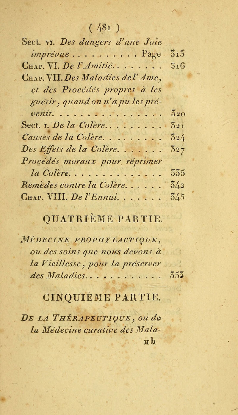 Sect. vi. Des dangers d'une Joie imprévue . . . . Page 5i5 Chap. VI. De VAmitié 516 Cha p. VII. Des Maladies de VAme, et des Procédés propres à les guérir } quand on n'a pu les pré- venir. 320 Sect. 1. De la Colère.. . 521 Causes de la Colère . . . 324 Des Effets de la Colère 327 Procédés moraux pour réprimer la Colère 555 Remèdes contre la Colère 54s Chap. VIII. De VEnnui 545 QUATRIÈME PARTIE. MÉDECINE PROPHYLACTIQUE y ou des soins cjue nous devons à la Vieillesse y pour la préserver des Maladies 555 CINQUIÈME PARTIE. De la Thérapeutique, ou d& la Médecine curative des Mala-