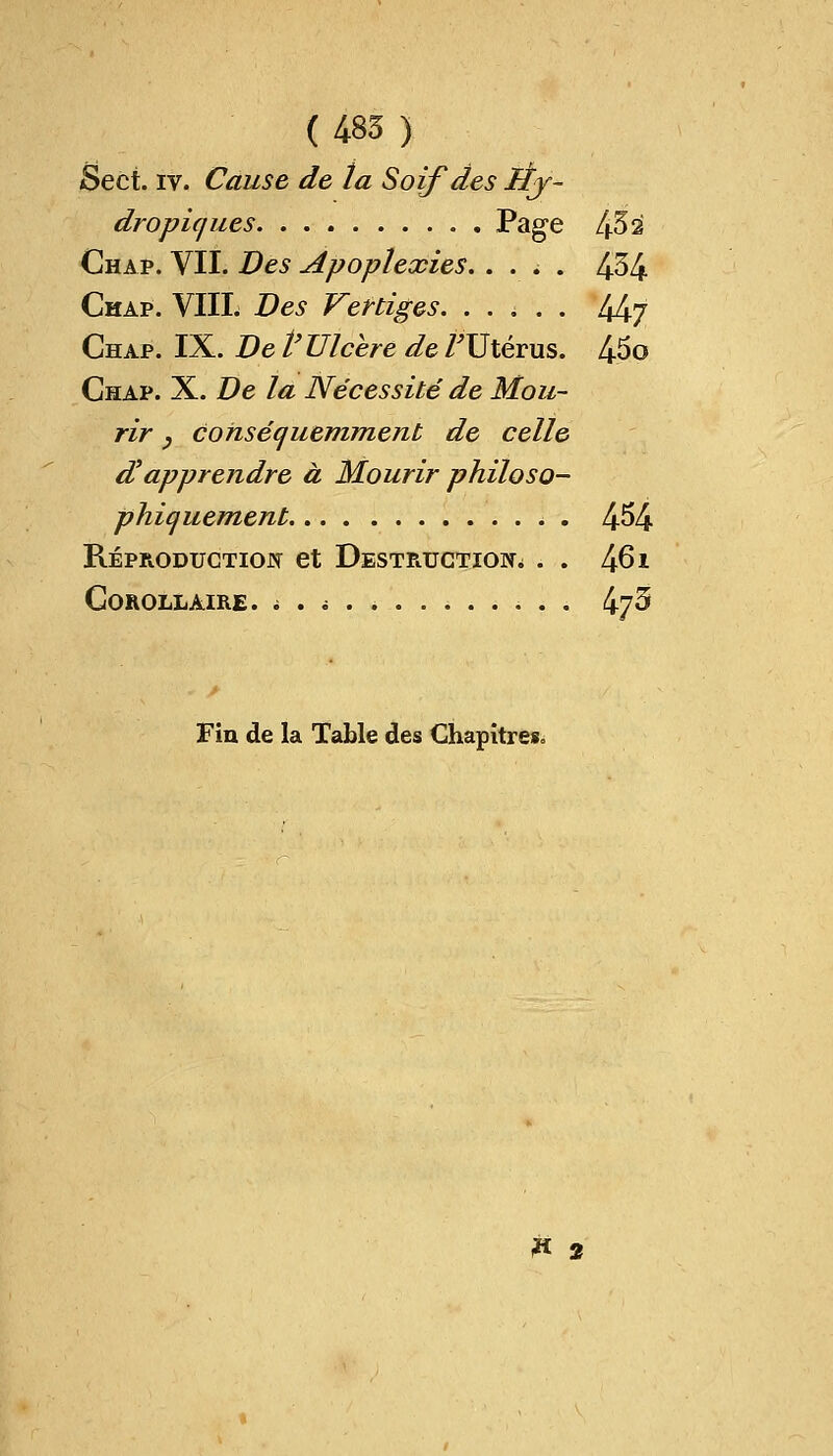 (485 ) Sect. iv. Cause de la Soif des Éj- dropicjues Page 452 Chap. VII. Des apoplexies. .... 454 Chap. VIIL Des Vertiges. ..... 44j Chap. IX. De t'Ulcère de /Utérus. 45o Chap. X. De la Nécessité de Mou- rir y consécfuemment de celle d? apprendre à Mourir philoso- phiquement . . 454 Reproduction et Destruction . . 461 Corollaire. * . t 4y5 Fin de la Table des Chapitres» F 2