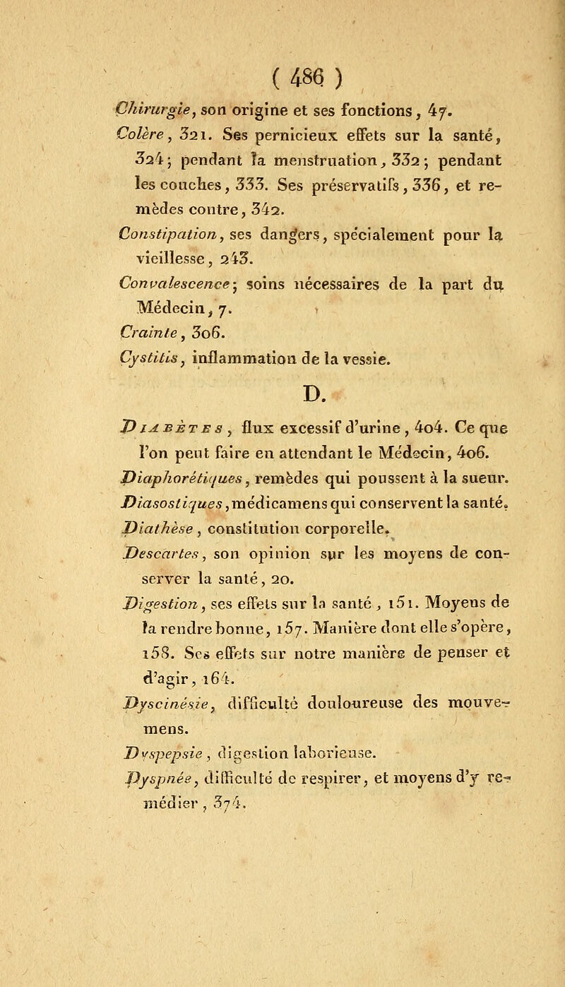 {m ) Chirurgie, son origine et ses fonctions, 47. Colère, 321. Ses pernicieux effets sur la santé, 324 ; pendant îa menstruation, 332 ; pendant les couches, 333. Ses préservatifs, 336, et re- mèdes contre, 342. Constipation, ses dangers, spe'cialement pour la vieillesse, 243. Convalescence; soins nécessaires de la part du. Médecin, 7. Crainte, 3o6. Cystitis, inflammation de la vessie. D. Diabète s , flux excessif d'urine , 4o4. Ce que l'on peut faire en attendant le Médecin, 4o6. Diaphorétiques, remèdes qui poussent à la sueur. /?/a.so5/i,y«es,médicamensqui conservent la santé? Diathèse, constitution corporelle. Descârtes, son opinion sur les moyens de con- server la santé, 20. Digestion, ses effets sur la santé , i5i. Moyens de la rendre bonne, i5j. Manière dont elle s'opère, i5S. Ses effets sur notre manière de penser et d'agir, i64. Dyscinésie, difficulté douloureuse des mouve» mens. Dyspepsie, digestion laborieuse. Dyspnée, difficulté de respirer, et moyens d'y re- médier , 3j&.