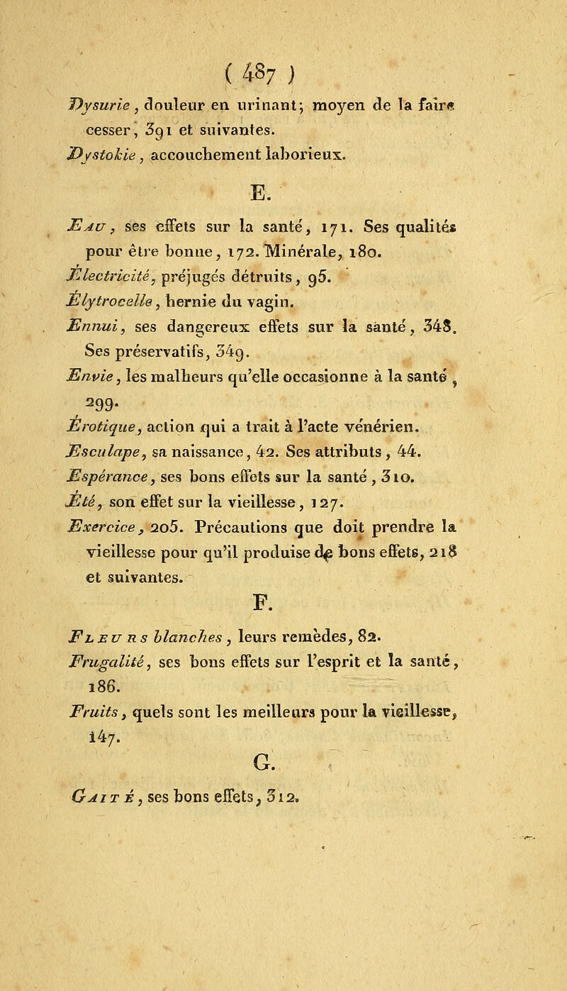 Dysurie, douleur en urinant; moyen de la faire cesser, 3gi et suivantes. Dystokie, accouchement laborieux. E. Eau , ses effets sur la santé', 171. Ses qualités pour être bonne, 172. Minérale, 180. Électricité, préjugés détruits, g5. Elytrocelle, hernie du vagin. Ennui, ses dangereux effets sur la santé, 348. Ses préservatifs, 34g. Envie, les malheurs qu'elle occasionne à la santé 299- Erotique, action qui a trait à l'acte vénérien. Esculape, sa naissance, 42. Ses attributs , 44. Espérance, ses bons effets sur la santé , 310. Eté, son effet sur la vieillesse ,127. Exercice, 2o5. Précautions que doit prendre la vieillesse pour qu'il produise dp bons effets, 218 et suivantes. F. Fleurs blanches , leurs remèdes, 82. Frugalité, ses bons effets sur l'esprit et la santé, 186. Fruits, quels sont les meilleurs pour la vieillesse, Ï41/. G. G ait É, ses bons effets ; 312.
