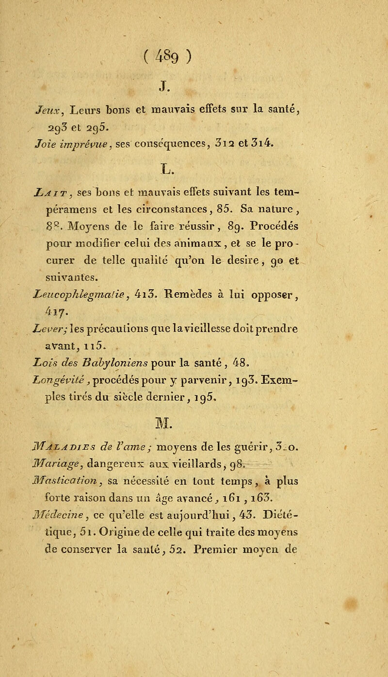 ( 4«9 ) J. Jeux, Leurs bons et mauvais effets sur la santé, 2g5 et 2g5. Joie imprévue, ses conséquences, 3i2 et 3i4. L. Lait, ses bons et mauvais effets suivant les tem- péramens et les circonstances, 85. Sa nature, 88. Moyens de le faire réussir, 89. Procédés pour modifier celui des animaux, et se le pro- curer de telle qualité qu'on le désire, go et suivantes. LeucopJiiegmalie, 4i3. Remèdes à lui opposer, 417. Lever; les précautions que la vieillesse doit prendre avant, n5. Lois des Babyloniens pour la santé , 48. Longévité, procédés pour y parvenir, ig3. Exem- ples tildes du siècle dernier, ig5. Maladies de l'ame; moyens de les guérir, 3_o. Mariage, dangereux aux vieillards, 98. Mastication, sa nécessité en tout temps, à plus forte raison dans un âge avancé , 161, i63. Médecine, ce qu'elle est aujourd'hui, 43. Diété- tique, 5i. Origine de celle qui traite des moyens de conserver la sanlé,52. Premier moyen de