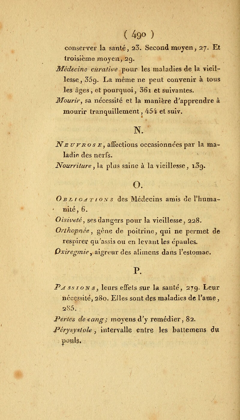 (4go ) conserver la santé, 23. Second moyen, 27. Et troisième moyen, 29. Médecins curalive pour les maladies de la vieil- lesse, 35g. La même ne peut convenir à tous les âge3, et pourquoi, 36i et suivantes. Mourir, sa nécessité et la manière d'apprendre à mourir tranquillement, 454 et suiv. N. Ne uvros e , affections occasionnées par la ma- ladie des nerfs. Nourriture, la plus saine à la vieillesse, i3o,. o. Obligations des Médecins amis de l'huma- nité, 6. Oisiveté, ses dangers pour la vieillesse, 228. Orthopnée, gêne de poitrine, qui ne permet de respirer qu'assis ou en levant les épaules. Oxiregmie, aigreur des alimcns dans l'estomac. P. Passions, leurs effets sur la santé, 279. Leur nécessité, 280. Elles sont des maladies de l'âme, 285. Pertes de-eang; moyens d'y remédier, 82. Pérysystole} intervalle entre les battemens du pouls,