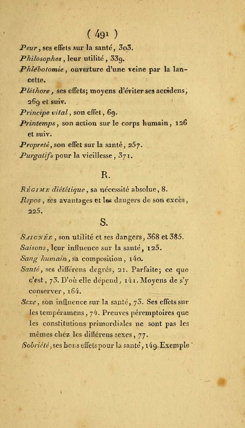 (490 Peur, ses effets sur la santé, 3o3. Philosophes, leur utilité , 33g. Phlébotomie, ouverture d'une veine par la lan- cette. Pléthore, ses effets; moyens d'éviter ses accidens, 269 et suiv. Principe vital, son effet, 69. Printemps, son action sur le corps humain, 126 et suiv. Propreté, son effet sur la santé, 257. Purgatifs pour la vieillesse ,371. R. Régime diététique, sa nécessité absolue, 8. Jiepos , ses avantages et les dangers de son excès, 225. S. Soignée , son utilité et ses dangers, 368 et 385. Saisons, leur influence sur la santé, 125. Sang humain, sa composition, i4o. Santé, ses différens degi'és, 21. Parfaite; ce que c'est, 73. D'où elle dépend, i4i. Moyens de s'y conserver, i64. Sexe, son influence sur la santé, 73. Ses effets sur les tempéramens, 74. Preuves péremptoircs que les constitutions primordiales ne sont pas les mêmes chez les diflérens sexes, jj. Sobriété, ses bous effets pour la santé, i4g. Exemple