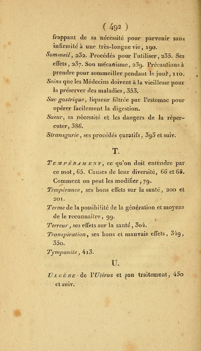 (49» ) frappant de sa nécessité pour parvenir sans infirmité à une très-longue vie, 190. Sommeil, s32. Procédés pour l'utiliser, 235. Ses effets, 23j. Son mécanisme, 23g. Précautions à prendre pour sommeiller pendant le jour, 110. Soins que les Médecins doivent à la vieillesse pour la préserver des maladies, 353. Suc gastrique, liqueur filtrée par l'estomac pour opérer facilement la digestion. Sueur, sa nécessité et les dangers de la réper- cuter, 386. Stransgurie, ses procédés çuratifs. 3o,3 et suiv. T. Tempérament, ce qu'on doit entendre par ce mot, 65- Causes de leur diversité, 66 et 68. Comment on peut les modifier, 79. Tempérance, ses bons effets sur la santé, 200 et 201. Terme de la possibilité de la génération et moyens de le reconnaître, 99. Terreur , ses effets sur la santé , 3o4. Transpirationy ses bons et mauvais effets, 34g, 35o. Tympanile, 4l3. u. Vlcère ■ de l'Utérus et ^on traitement, 45o et suiv.