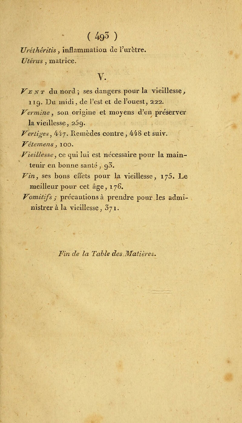 (4©3) Uréthêritis, inflammation de l'urètre. Utérus, matrice. V. Vent du nord; ses dangers pour la vieillesse, 119. Du midi, de l'est et de l'ouest, 222. Vermine, son origine et moyens d'en préserver la viedlesse, 25g. Vertiges, 44/. Remèdes contre, 448 et suiv. Vêtemens, 100. Vieillesse, ce qui 5 ai est nécessaire pour la main- tenir en bonne santé . g3. Vin, ses bons effets pour la vieillesse, 175. Le meilleur pour cet âge, 176. Vomitifs ; précautions à prendre pour les admi- nistrer à la vieillesse, 371. Fin de la Table des ..Matières.