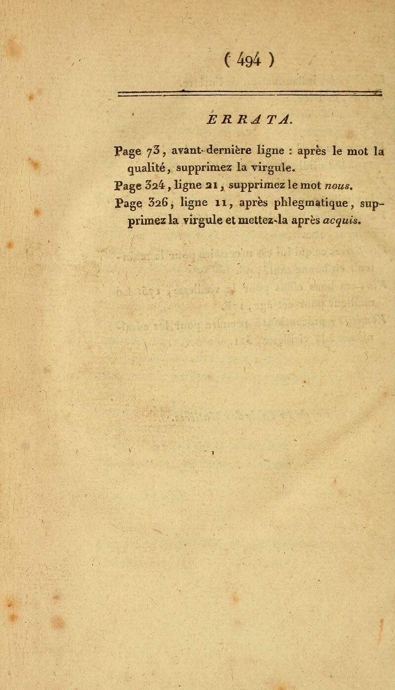ERRA TA. Page 73, avant* dernière ligne : après le mot la qualité, supprimez la virgule. Page 324, ligne ai, supprimez le mot nous. Page 326, ligne 11, après phlegmatique, sup- primez la virgule et mettez-la après acquis.