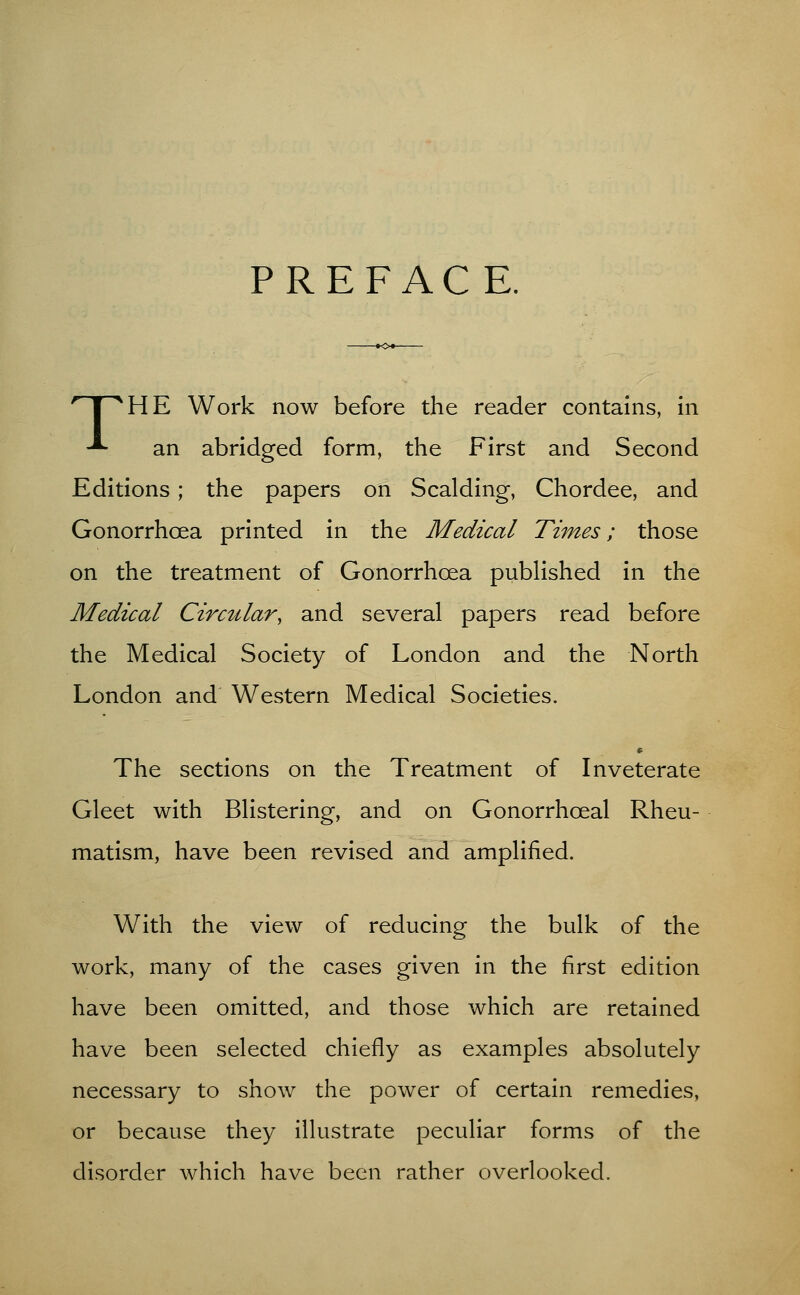 PREFACE. ^HE Work now before the reader contains, in -*- an abridged form, the First and Second Editions; the papers on Scalding, Chordee, and Gonorrhoea printed in the Medical Times; those on the treatment of Gonorrhoea published in the Medical Circular, and several papers read before the Medical Society of London and the North London and Western Medical Societies. The sections on the Treatment of Inveterate Gleet with Blistering, and on Gonorrhceal Rheu- matism, have been revised and amplified. With the view of reducing the bulk of the work, many of the cases given in the first edition have been omitted, and those which are retained have been selected chiefly as examples absolutely necessary to show the power of certain remedies, or because they illustrate peculiar forms of the disorder which have been rather overlooked.
