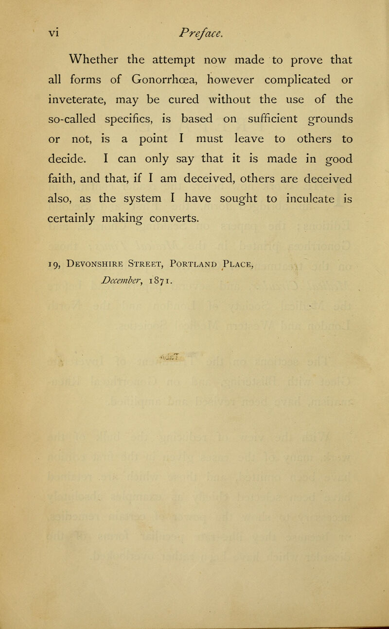 Whether the attempt now made to prove that all forms of Gonorrhoea, however complicated or inveterate, may be cured without the use of the so-called specifics, is based on sufficient grounds or not, is a point I must leave to others to decide, I can only say that it is made in good faith, and that, if I am deceived, others are deceived also, as the system I have sought to inculcate is certainly making converts. 19, Devonshire Street, Portland Place, December, 1871.