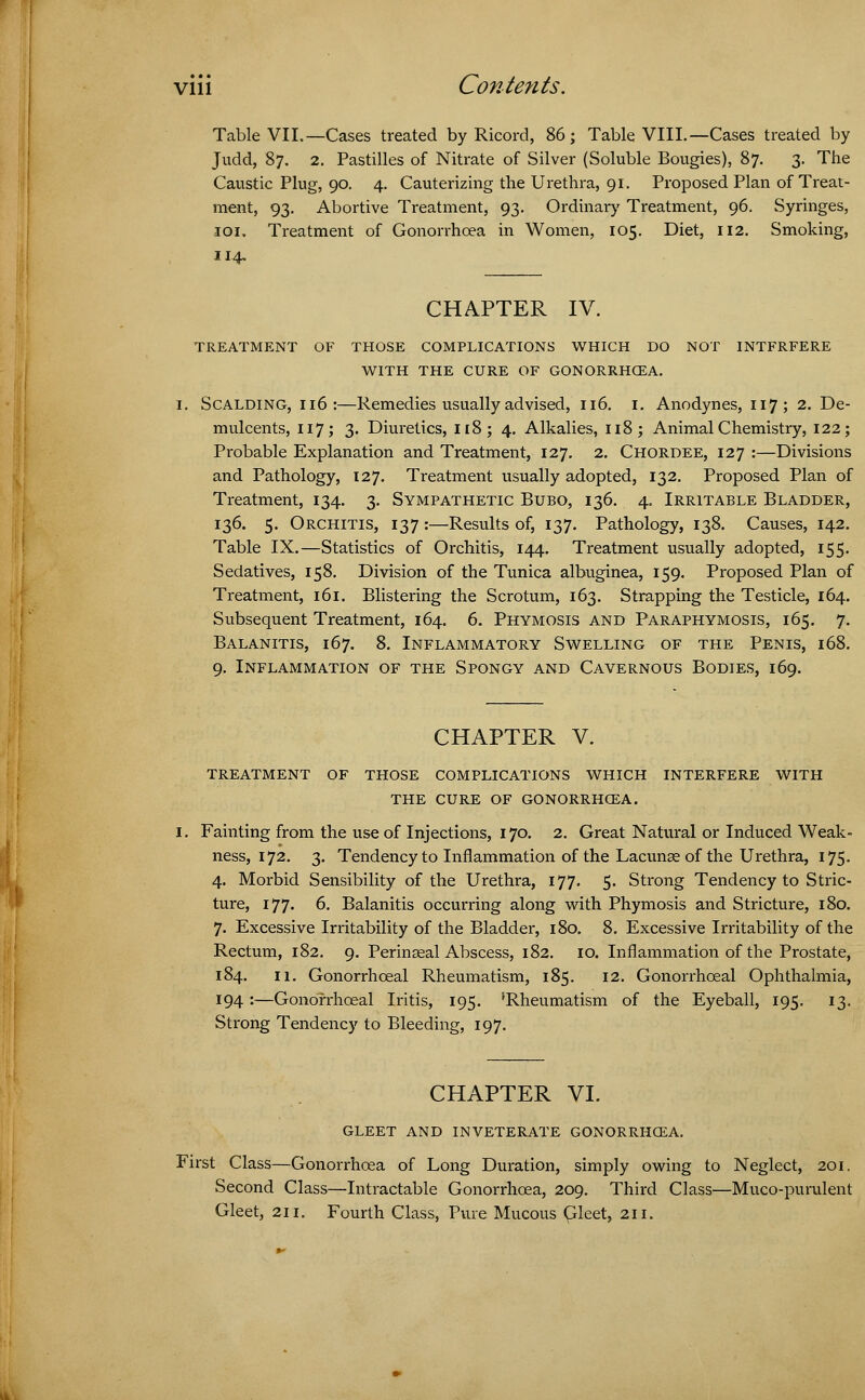 Table VII.—Cases treated by Ricord, 86; Table VIII.—Cases treated by Judd, 87. 2. Pastilles of Nitrate of Silver (Soluble Bougies), 87. 3. The Caustic Plug, 90. 4. Cauterizing the Urethra, 91. Proposed Plan of Treat- ment, 93. Abortive Treatment, 93. Ordinary Treatment, 96. Syringes, 101. Treatment of Gonorrhoea in Women, 105. Diet, 112. Smoking, 114. CHAPTER IV. TREATMENT OF THOSE COMPLICATIONS WHICH DO NOT INTFRFERE WITH THE CURE OF GONORRHOEA. i. Scalding, 116:—Remedies usually advised, 116. I. Anodynes, 117; 2. De- mulcents, 117; 3. Diuretics, 118; 4. Alkalies, 118; Animal Chemistry, 122; Probable Explanation and Treatment, 127. 2. Chordee, 127 :—Divisions and Pathology, 127. Treatment usually adopted, 132. Proposed Plan of Treatment, 134. 3. Sympathetic Bubo, 136. 4. Irritable Bladder, 136. 5. Orchitis, 137:—Results of, 137. Pathology, 138. Causes, 142. Table IX.—Statistics of Orchitis, 144. Treatment usually adopted, 155. Sedatives, 158. Division of the Tunica albuginea, 159. Proposed Plan of Treatment, 161. Blistering the Scrotum, 163. Strapping the Testicle, 164. Subsequent Treatment, 164. 6. Phymosis and Paraphymosis, 165. 7. Balanitis, 167. 8. Inflammatory Swelling of the Penis, 168. 9. Inflammation of the Spongy and Cavernous Bodies, 169. CHAPTER V. TREATMENT OF THOSE COMPLICATIONS WHICH INTERFERE WITH THE CURE OF GONORRHOEA. Fainting from the use of Injections, 170. 2. Great Natural or Induced Weak- ness, 172. 3. Tendency to Inflammation of the Lacunae of the Urethra, 175. 4. Morbid Sensibility of the Urethra, 177. 5. Strong Tendency to Stric- ture, 177. 6. Balanitis occurring along with Phymosis and Stricture, 180. 7. Excessive Irritability of the Bladder, 180. 8. Excessive Irritability of the Rectum, 182. 9. Perineal Abscess, 182. 10. Inflammation of the Prostate, 184. 11. Gonorrhceal Rheumatism, 185. 12. Gonorrhceal Ophthalmia, 194:—Gonorrhceal Iritis, 195. 'Rheumatism of the Eyeball, 195. 13. Strong Tendency to Bleeding, 197. CHAPTER VI. GLEET AND INVETERATE GONORRHOEA. First Class—Gonorrhoea of Long Duration, simply owing to Neglect, 201. Second Class—Intractable Gonorrhoea, 209. Third Class—Muco-purulent Gleet, 211. Fourth Class, Pure Mucous Gleet, 211.