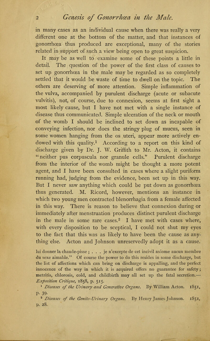 in many cases as an individual cause when there was realty a very different one at the bottom of the matter, and that instances of gonorrhoea thus produced are exceptional, many of the stories related in support of such a view being open to great suspicion. It may be as well to examine some of these points a little in detail. The question of the power of the first class of causes to set up gonorrhoea in the male may be regarded as so completely settled that it would be waste of time to dwell on the topic. The others are deserving of more attention. Simple inflammation of the vulva, accompanied by purulent discharge (acute or subacute vulvitis), not, of course, due to connexion, seems at first sight a most likely cause, but I have not met with a single instance of disease thus communicated. Simple ulceration of the neck or mouth of the womb I should be inclined to set down as incapable of conveying infection, nor does the stringy plug of mucus, seen in some women hanging from the os .uteri, appear more actively en- dowed with this quality.1 According to a report on this kind of discharge given by Dr. J. W. Griffith to Mr. Acton, it contains neither pus corpuscula nor granule cells. Purulent discharge from the interior of the womb might be thought a more potent agent, and I have been consulted in cases where a slight puriform running had, judging from the evidence, been set up in this way. But I never saw anything which could be put down as gonorrhoea thus generated. M. Ricord, however, mentions an instance in which two young men contracted blenorrhagia from a female affected in this way. There is reason to believe that connexion during or immediately after menstruation produces distinct purulent discharge in the male in some rare cases.2 I have met with cases where, with every disposition to be sceptical, I could not shut my eyes to the fact that this was as likely to have been the cause as any- thing else. Acton and Johnson unreservedly adopt it as a cause. lui donner la chaude-pisse ; . . . je n'excepte de cet incivil axiome aucun membre du sexe aimable. Of course the power to do this resides in some discharge, but the list of affections which can bring on discharge is appalling, and the perfect innocence of the way in which it is acquired offers no guarantee for safety; metritis, chlorosis, cold, and childbirth may all set up the fatal secretion.— Exposition Critique, 1858, p. 515. 1 Diseases of the Urinary and Generative Organs. By William Acton. 1851, P- 39- 2 Diseases of the Genito-Urinary Organs. By Henry James Johnson. 1851, p. 28.