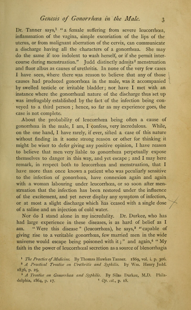 Dr. Tanner says,1  a female suffering from severe leucorrhoea, inflammation of the vagina, simple excoriation of the lips of the uterus, or from malignant aberration of the cervix, can communicate a discharge having all the characters of a gonorrhoea. She may do the same if too indolent to wash herself, or if she permit inter- course during menstruation. Judd distinctly admits2 menstruation and fluor albus as causes of urethritis. In none of the very few cases I have seen, where there was reason to believe that any of those causes had produced gonorrhoea in the male, was it accompanied by swelled testicle or irritable bladder; nor have I met with an instance where the gonorrhoeal nature of the discharge thus set up was irrefragably established by the fact of the infection being con- veyed to a third person; hence, so far as my experience goes, the case is not complete. About the probability of leucorrhoea being often a cause of gonorrhoea in the male, I am, I confess, very incredulous. While, on the one hand, I have rarely, if ever, sifted a case of this nature without finding in it some strong reason or other for thinking it might be wiser to defer giving any positive opinion, I have reason to believe that men very liable to gonorrhoea perpetually expose themselves to danger in this way, and yet escape ; and I may here remark, in respect both to leucorrhoea and menstruation, that I have more than once known a patient who was peculiarly sensitive to the infection of gonorrhoea, have connexion again and again with a woman labouring under leucorrhoea, or so soon after men- struation that the infection has been restored under the influence of the excitement, and yet never display any symptom of infection, or at most a slight discharge which has ceased with a single dose of a saline and an injection of cold water. Nor do I stand alone in my incredulity. Dr. Durkee, who has had large experience in these diseases, is as hard of belief as I am.  Were this disease  (leucorrhoea), he says,3  capable of giving rise to a veritable gonorrhoea, few married men in the wide universe would escape being poisoned with it; and again,4  My faith in the power of leucorrhoeal secretion as a source of Menorrhagia 1 The Practice of Medicine. By Thomas Hawkes Tanner. 1869, vol. i. p. 306. 2 A Practical Treatise on Urethritis and Syphilis. By Wm, Henry Judd. 1836, p. 25. 3 A Treatise on Gonorrhoea and Syphilis. By Silas Durkee, M.D. Phila- delphia, 1864, p. 17. 4 Op. cil., p. 18.