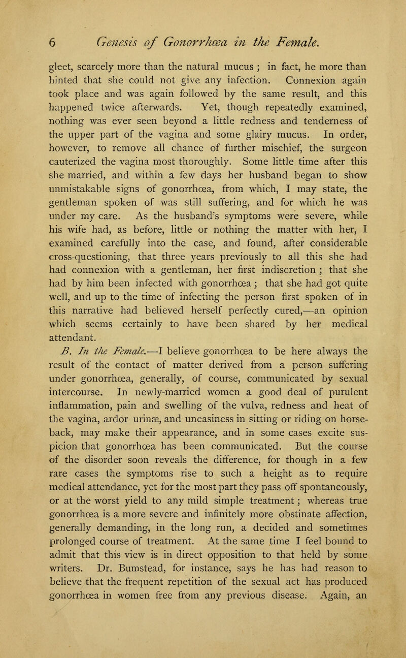 gleet, scarcely more than the natural mucus ; in fact, he more than hinted that she could not give any infection. Connexion again took place and was again followed by the same result, and this happened twice afterwards. Yet, though repeatedly examined, nothing was ever seen beyond a little redness and tenderness of the upper part of the vagina and some glairy mucus. In order, however, to remove all chance of further mischief, the surgeon cauterized the vagina most thoroughly. Some little time after this she married, and within a few days her husband began to show unmistakable signs of gonorrhoea, from which, I may state, the gentleman spoken of was still suffering, and for which he was under my care. As the husband's symptoms were severe, while his wife had, as before, little or nothing the matter with her, I examined carefully into the case, and found, after considerable cross-questioning, that three years previously to all this she had had connexion with a gentleman, her first indiscretion ; that she had by him been infected with gonorrhoea ; that she had got quite well, and up to the time of infecting the person first spoken of in this narrative had believed herself perfectly cured,—an opinion which seems certainly to have been shared by her medical attendant. B. In the Female.—I believe gonorrhoea to be here always the result of the contact of matter derived from a person suffering under gonorrhoea, generally, of course, communicated by sexual intercourse. In newly-married women a good deal of purulent inflammation, pain and swelling of the vulva, redness and heat of the vagina, ardor urinse, and uneasiness in sitting or riding on horse- back, may make their appearance, and in some cases excite sus- picion that gonorrhoea has been communicated. But the course of the disorder soon reveals the difference, for though in a few rare cases the symptoms rise to such a height as to require medical attendance, yet for the most part they pass off spontaneously, or at the worst yield to any mild simple treatment; whereas true gonorrhoea is a more severe and infinitely more obstinate affection, generally demanding, in the long run, a decided and sometimes prolonged course of treatment. At the same time I feel bound to admit that this view is in direct opposition to that held by some writers. Dr. Bum stead, for instance, says he has had reason to believe that the frequent repetition of the sexual act has produced gonorrhoea in women free from any previous disease. Again, an