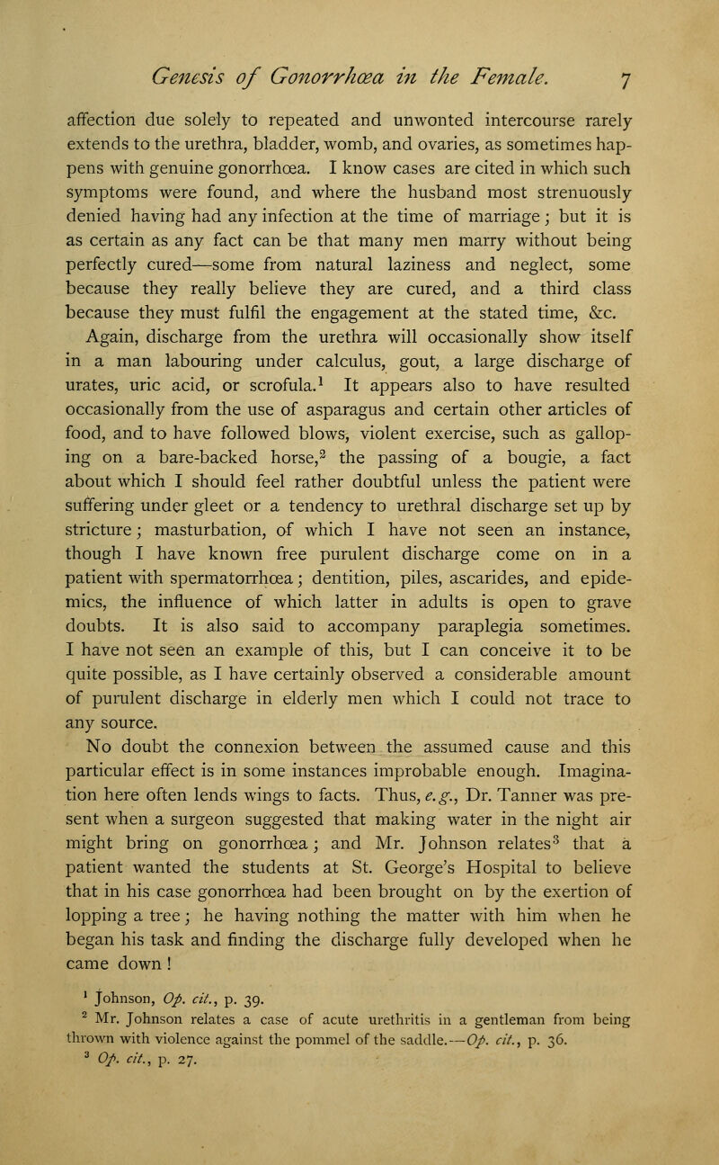 affection due solely to repeated and unwonted intercourse rarely extends to the urethra, bladder, womb, and ovaries, as sometimes hap- pens with genuine gonorrhoea. I know cases are cited in which such symptoms were found, and where the husband most strenuously denied having had any infection at the time of marriage; but it is as certain as any fact can be that many men marry without being perfectly cured—some from natural laziness and neglect, some because they really believe they are cured, and a third class because they must fulfil the engagement at the stated time, &c. Again, discharge from the urethra will occasionally show itself in a man labouring under calculus, gout, a large discharge of urates, uric acid, or scrofula.1 It appears also to have resulted occasionally from the use of asparagus and certain other articles of food, and to have followed blows, violent exercise, such as gallop- ing on a bare-backed horse,3 the passing of a bougie, a fact about which I should feel rather doubtful unless the patient were suffering under gleet or a tendency to urethral discharge set up by stricture; masturbation, of which I have not seen an instance> though I have known free purulent discharge come on in a patient with spermatorrhoea; dentition, piles, ascarides, and epide- mics, the influence of which latter in adults is open to grave doubts. It is also said to accompany paraplegia sometimes. I have not seen an example of this, but I can conceive it to be quite possible, as I have certainly observed a considerable amount of purulent discharge in elderly men which I could not trace to any source. No doubt the connexion between the assumed cause and this particular effect is in some instances improbable enough. Imagina- tion here often lends wings to facts. Thus, e.g., Dr. Tanner was pre- sent when a surgeon suggested that making water in the night air might bring on gonorrhoea; and Mr. Johnson relates3 that a patient wanted the students at St. George's Hospital to believe that in his case gonorrhoea had been brought on by the exertion of lopping a tree; he having nothing the matter with him when he began his task and finding the discharge fully developed when he came down! 1 Johnson, Op. cit., p. 39. 2 Mr. Johnson relates a case of acute urethritis in a gentleman from being thrown with violence against the pommel of the saddle.—Op. cit., p. 36. 3 Op. cit., p. 27.