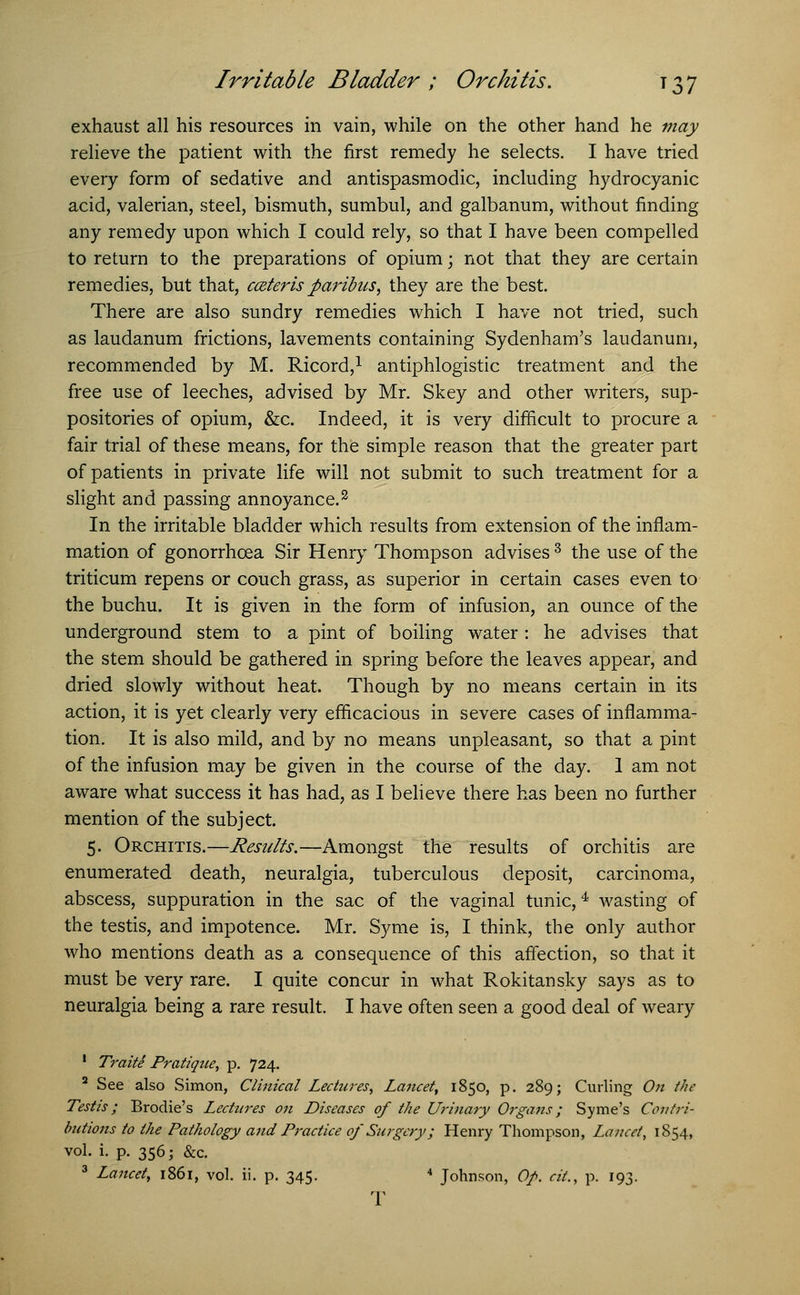 exhaust all his resources in vain, while on the other hand he may relieve the patient with the first remedy he selects. I have tried every form of sedative and antispasmodic, including hydrocyanic acid, valerian, steel, bismuth, sumbul, and galbanum, without finding any remedy upon which I could rely, so that I have been compelled to return to the preparations of opium; not that they are certain remedies, but that, cateris paribus, they are the best. There are also sundry remedies which I have not tried, such as laudanum frictions, lavements containing Sydenham's laudanum, recommended by M. Ricord,1 antiphlogistic treatment and the free use of leeches, advised by Mr. Skey and other writers, sup- positories of opium, &c. Indeed, it is very difficult to procure a fair trial of these means, for the simple reason that the greater part of patients in private life will not submit to such treatment for a slight and passing annoyance.2 In the irritable bladder which results from extension of the inflam- mation of gonorrhoea Sir Henry Thompson advises3 the use of the triticum repens or couch grass, as superior in certain cases even to the buchu. It is given in the form of infusion, an ounce of the underground stem to a pint of boiling water : he advises that the stem should be gathered in spring before the leaves appear, and dried slowly without heat. Though by no means certain in its action, it is yet clearly very efficacious in severe cases of inflamma- tion. It is also mild, and by no means unpleasant, so that a pint of the infusion may be given in the course of the day. 1 am not aware what success it has had, as I believe there has been no further mention of the subject. 5. Orchitis.—Results.—Amongst the results of orchitis are enumerated death, neuralgia, tuberculous deposit, carcinoma, abscess, suppuration in the sac of the vaginal tunic,4 wasting of the testis, and impotence. Mr. Syme is, I think, the only author who mentions death as a consequence of this affection, so that it must be very rare. I quite concur in what Rokitansky says as to neuralgia being a rare result. I have often seen a good deal of weary 1 Traite Pratiqtie, p. 724. 2 See also Simon, Clinical Lectures, Lancet, 1850, p. 289; Curling On the Testis; Brodie's Lectures on Diseases of the Urinary Organs ; Syme's Contri- butions to the Pathology and Practice of Surgery; Henry Thompson, Lancet, 1854, vol. i. p. 356; &c. 3 Lancet, 1861, vol. ii. p. 345. 4 Johnson, Op. cit., p. 193. T