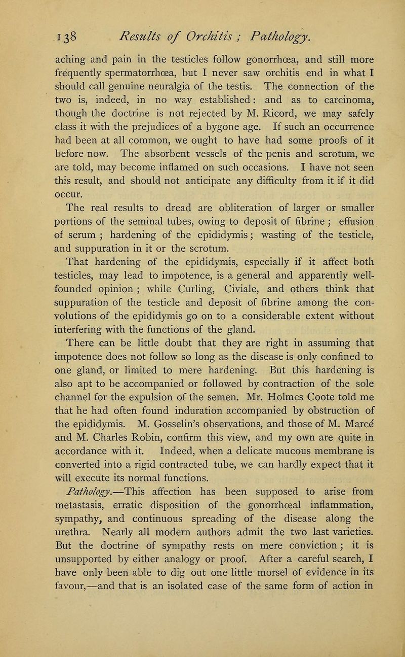 aching and pain in the testicles follow gonorrhoea, and still more frequently spermatorrhoea, but I never saw orchitis end in what I should call genuine neuralgia of the testis. The connection of the two is, indeed, in no way established: and as to carcinoma, though the doctrine is not rejected by M. Ricord, we may safely class it with the prejudices of a bygone age. If such an occurrence had been at all common, we ought to have had some proofs of it before now. The absorbent vessels of the penis and scrotum, we are told, may become inflamed on such occasions. I have not seen this result, and should not anticipate any difficulty from it if it did occur. The real results to dread are obliteration of larger or smaller portions of the seminal tubes, owing to deposit of fibrine ; effusion of serum ; hardening of the epididymis; wasting of the testicle, and suppuration in it or the scrotum. That hardening of the epididymis, especially if it affect both testicles, may lead to impotence, is a general and apparently well- founded opinion ; while Curling, Civiale, and others think that suppuration of the testicle and deposit of fibrine among the con- volutions of the epididymis go on to a considerable extent without interfering with the functions of the gland. There can be little doubt that they are right in assuming that impotence does not follow so long as the disease is only confined to one gland, or limited to mere hardening. But this hardening is also apt to be accompanied or followed by contraction of the sole channel for the expulsion of the semen. Mr. Holmes Coote told me that he had often found induration accompanied by obstruction of the epididymis. M. Gosselin's observations, and those of M. Marce and M. Charles Robin, confirm this view, and my own are quite in accordance with it. Indeed, when a delicate mucous membrane is converted into a rigid contracted tube, we can hardly expect that it will execute its normal functions. Pathology.—This affection has been supposed to arise from metastasis, erratic disposition of the gonorrhoeal inflammation, sympathy, and continuous spreading of the disease along the urethra. Nearly all modern authors admit the two last varieties. But the doctrine of sympathy rests on mere conviction; it is unsupported by either analogy or proof. After a careful search, I have only been able to dig out one little morsel of evidence in its favour,—and that is an isolated case of the same form of action in