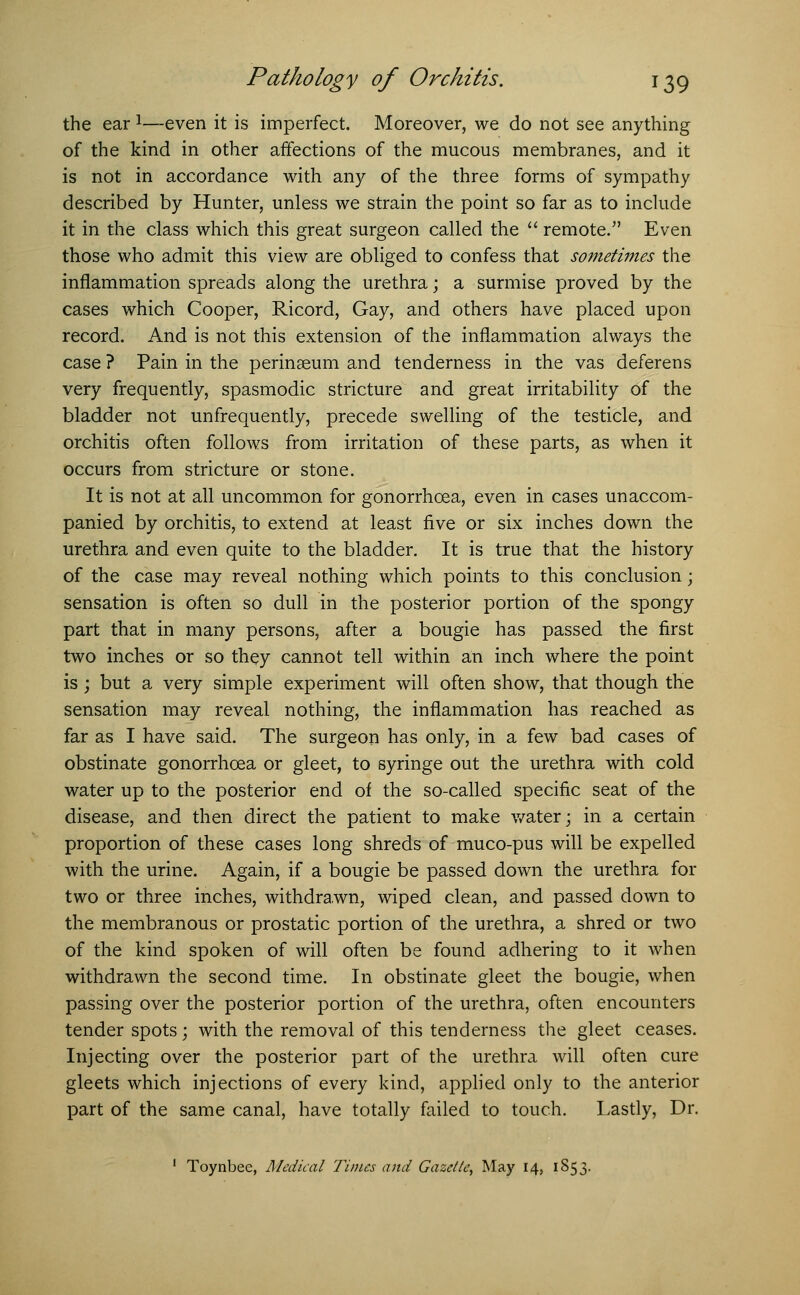 the ear1—even it is imperfect. Moreover, we do not see anything of the kind in other affections of the mucous membranes, and it is not in accordance with any of the three forms of sympathy described by Hunter, unless we strain the point so far as to include it in the class which this great surgeon called the  remote. Even those who admit this view are obliged to confess that sometimes the inflammation spreads along the urethra; a surmise proved by the cases which Cooper, Ricord, Gay, and others have placed upon record. And is not this extension of the inflammation always the case ? Pain in the perinseum and tenderness in the vas deferens very frequently, spasmodic stricture and great irritability of the bladder not unfrequently, precede swelling of the testicle, and orchitis often follows from irritation of these parts, as when it occurs from stricture or stone. It is not at all uncommon for gonorrhoea, even in cases unaccom- panied by orchitis, to extend at least five or six inches down the urethra and even quite to the bladder. It is true that the history of the case may reveal nothing which points to this conclusion; sensation is often so dull in the posterior portion of the spongy part that in many persons, after a bougie has passed the first two inches or so they cannot tell within an inch where the point is; but a very simple experiment will often show, that though the sensation may reveal nothing, the inflammation has reached as far as I have said. The surgeon has only, in a few bad cases of obstinate gonorrhoea or gleet, to syringe out the urethra with cold water up to the posterior end of the so-called specific seat of the disease, and then direct the patient to make water; in a certain proportion of these cases long shreds of muco-pus will be expelled with the urine. Again, if a bougie be passed down the urethra for two or three inches, withdrawn, wiped clean, and passed down to the membranous or prostatic portion of the urethra, a shred or two of the kind spoken of will often be found adhering to it when withdrawn the second time. In obstinate gleet the bougie, when passing over the posterior portion of the urethra, often encounters tender spots; with the removal of this tenderness the gleet ceases. Injecting over the posterior part of the urethra will often cure gleets which injections of every kind, applied only to the anterior part of the same canal, have totally failed to touch. Lastly, Dr. 1 Toynbee, Medical Times and Gazelle, May 14, 1853.