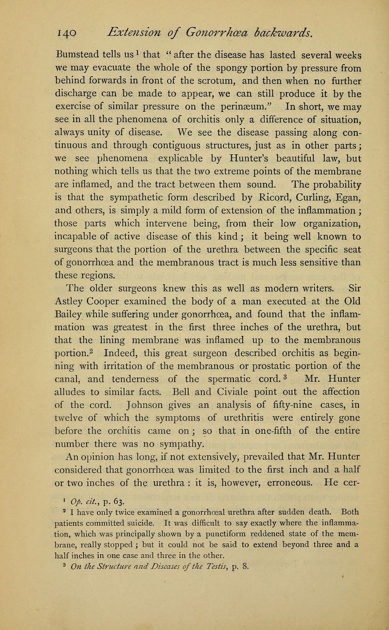 Bumstead tells us1 that  after the disease has lasted several weeks we may evacuate the whole of the spongy portion by pressure from behind forwards in front of the scrotum, and then when no further discharge can be made to appear, we can still produce it by the exercise of similar pressure on the perinaeum. In short, we may see in all the phenomena of orchitis only a difference of situation, always unity of disease. We see the disease passing along con- tinuous and through contiguous structures, just as in other parts; we see phenomena explicable by Hunter's beautiful law, but nothing which tells us that the two extreme points of the membrane are inflamed, and the tract between them sound. The probability is that the sympathetic form described by Ricord, Curling, Egan, and others, is simply a mild form of extension of the inflammation ; those parts which intervene being, from their low organization, incapable of active disease of this kind; it being well known to surgeons that the portion of the urethra between the specific seat of gonorrhoea and the membranous tract is much less sensitive than these regions. The older surgeons knew this as well as modern writers. Sir Astley Cooper examined the body of a man executed at the Old Bailey while suffering under gonorrhoea, and found that the inflam- mation was greatest in the first three inches of the urethra, but that the lining membrane was inflamed up to the membranous portion.2 Indeed, this great surgeon described orchitis as begin- ning with irritation of the membranous or prostatic portion of the canal, and tenderness of the spermatic cord.3 Mr. Hunter alludes to similar facts. Bell and Civiale point out the affection of the cord. Johnson gives an analysis of fifty-nine cases, in twelve of which the symptoms of urethritis were entirely gone before the orchitis came on; so that in one-fifth of the entire number there was no sympathy. An opinion has long, if not extensively, prevailed that Mr. Hunter considered that gonorrhoea was limited to the first inch and a half or two inches of the urethra : it is, however, erroneous. He cer- 1 Op. cit, p. 63, 2 I have only twice examined a gonorrhceal urethra after sudden death. Both patients committed suicide. It was difficult to say exactly where the inflamma- tion, which was principally shown by a punctiform reddened state of the mem- brane, really stopped ; but it could not be said to extend beyond three and a half inches in one case and three in the other. 3 On Ike Structure and Diseases of the Testis, p. 8.