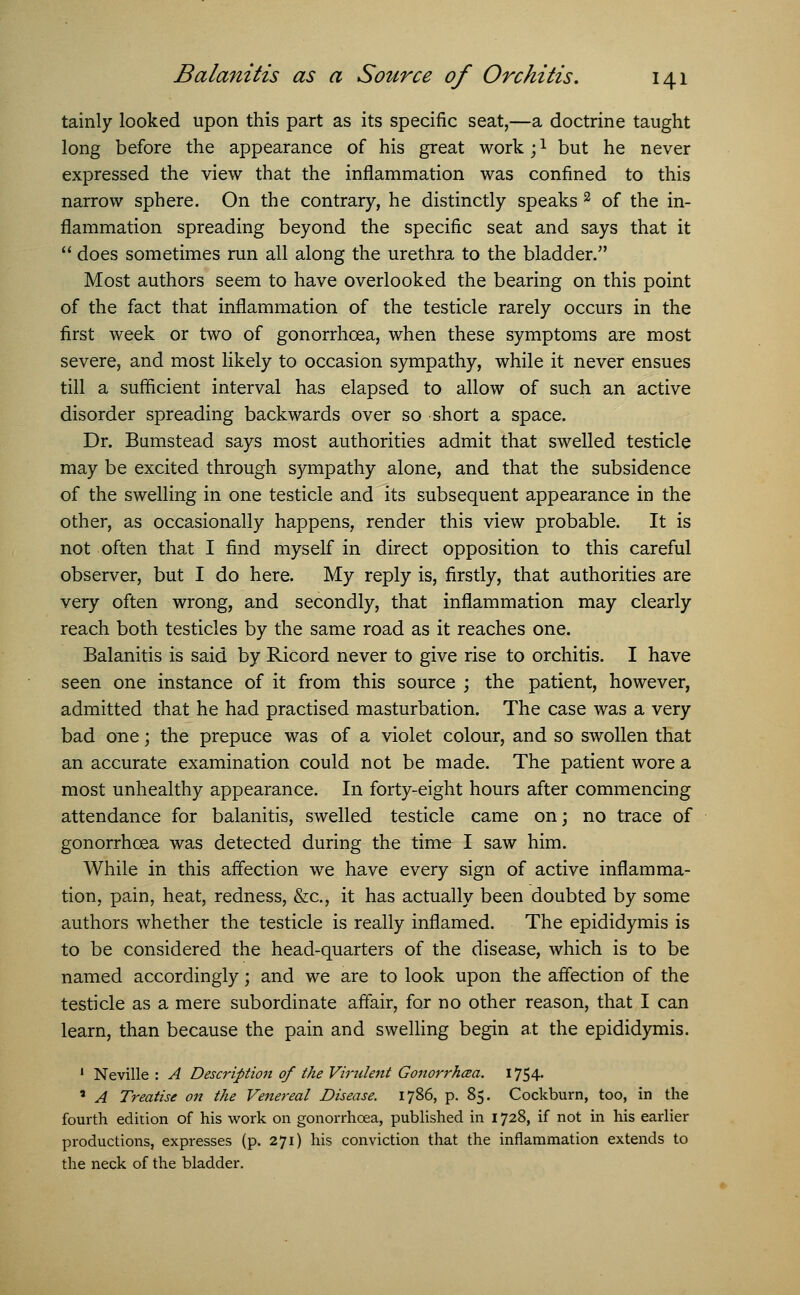 tainly looked upon this part as its specific seat,—a doctrine taught long before the appearance of his great work;1 but he never expressed the view that the inflammation was confined to this narrow sphere. On the contrary, he distinctly speaks 2 of the in- flammation spreading beyond the specific seat and says that it  does sometimes run all along the urethra to the bladder. Most authors seem to have overlooked the bearing on this point of the fact that inflammation of the testicle rarely occurs in the first week or two of gonorrhoea, when these symptoms are most severe, and most likely to occasion sympathy, while it never ensues till a sufficient interval has elapsed to allow of such an active disorder spreading backwards over so short a space. Dr. Bumstead says most authorities admit that swelled testicle may be excited through sympathy alone, and that the subsidence of the swelling in one testicle and its subsequent appearance in the other, as occasionally happens, render this view probable. It is not often that I find myself in direct opposition to this careful observer, but I do here. My reply is, firstly, that authorities are very often wrong, and secondly, that inflammation may clearly reach both testicles by the same road as it reaches one. Balanitis is said by Ricord never to give rise to orchitis. I have seen one instance of it from this source ; the patient, however, admitted that he had practised masturbation. The case was a very bad one; the prepuce was of a violet colour, and so swollen that an accurate examination could not be made. The patient wore a most unhealthy appearance. In forty-eight hours after commencing attendance for balanitis, swelled testicle came on; no trace of gonorrhoea was detected during the time I saw him. While in this affection we have every sign of active inflamma- tion, pain, heat, redness, &c, it has actually been doubted by some authors whether the testicle is really inflamed. The epididymis is to be considered the head-quarters of the disease, which is to be named accordingly; and we are to look upon the affection of the testicle as a mere subordinate affair, for no other reason, that I can learn, than because the pain and swelling begin at the epididymis. 1 Neville : A Description of the Virulent Gonorrhoea. 1754. * A Treatise on the Venereal Disease. 1786, p. 85. Cockburn, too, in the fourth edition of his work on gonorrhoea, published in 1728, if not in his earlier productions, expresses (p. 271) his conviction that the inflammation extends to the neck of the bladder.