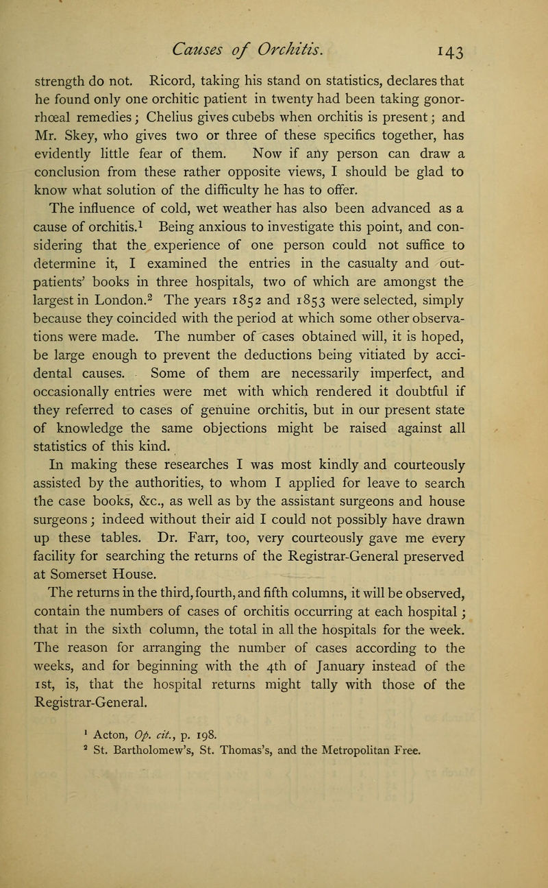 strength do not. Ricord, taking his stand on statistics, declares that he found only one orchitic patient in twenty had been taking gonor- rhceal remedies; Chelius gives cubebs when orchitis is present; and Mr. Skey, who gives two or three of these specifics together, has evidently little fear of them. Now if any person can draw a conclusion from these rather opposite views, I should be glad to know what solution of the difficulty he has to offer. The influence of cold, wet weather has also been advanced as a cause of orchitis.1 Being anxious to investigate this point, and con- sidering that the experience of one person could not suffice to determine it, I examined the entries in the casualty and out- patients' books in three hospitals, two of which are amongst the largest in London.2 The years 1852 and 1853 were selected, simply because they coincided with the period at which some other observa- tions were made. The number of cases obtained will, it is hoped, be large enough to prevent the deductions being vitiated by acci- dental causes. Some of them are necessarily imperfect, and occasionally entries were met with which rendered it doubtful if they referred to cases of genuine orchitis, but in our present state of knowledge the same objections might be raised against all statistics of this kind. In making these researches I was most kindly and courteously assisted by the authorities, to whom I applied for leave to search the case books, &c, as well as by the assistant surgeons and house surgeons; indeed without their aid I could not possibly have drawn up these tables. Dr. Farr, too, very courteously gave me every facility for searching the returns of the Registrar-General preserved at Somerset House. The returns in the third, fourth, and fifth columns, it will be observed, contain the numbers of cases of orchitis occurring at each hospital; that in the sixth column, the total in all the hospitals for the week. The reason for arranging the number of cases according to the weeks, and for beginning with the 4th of January instead of the 1 st, is, that the hospital returns might tally with those of the Registrar-General. 1 Acton, Op. city p. 198. 2 St. Bartholomew's, St. Thomas's, and the Metropolitan Free.