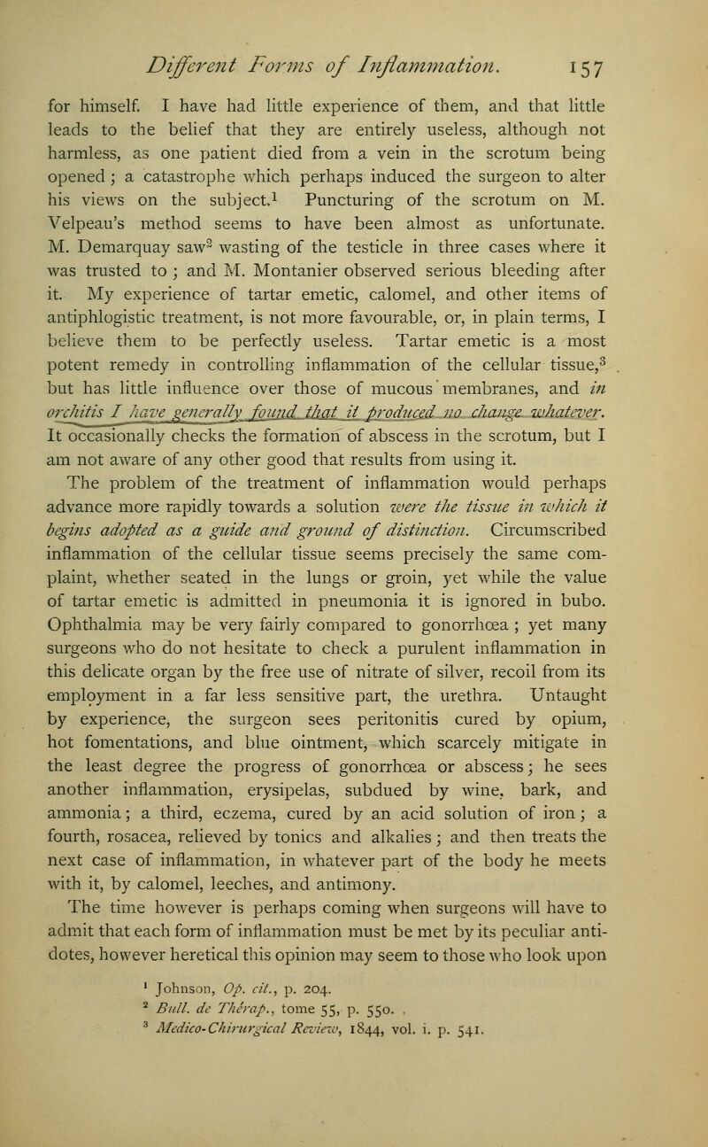 for himself. I have had little experience of them, and that little leads to the belief that they are entirely useless, although not harmless, as one patient died from a vein in the scrotum being opened; a catastrophe which perhaps induced the surgeon to alter his views on the subject1 Puncturing of the scrotum on M. Velpeau's method seems to have been almost as unfortunate. M. Demarquay saw3 wasting of the testicle in three cases where it was trusted to ; and M. Montanier observed serious bleeding after it. My experience of tartar emetic, calomel, and other items of antiphlogistic treatment, is not more favourable, or, in plain terms, I believe them to be perfectly useless. Tartar emetic is a most potent remedy in controlling inflammation of the cellular tissue,3 but has little influence over those of mucous membranes, and in orchitis I have generally found Jliat it produced no change whatever. It occasionally checks the formation of abscess in the scrotum, but I am not aware of any other good that results from using it. The problem of the treatment of inflammation would perhaps advance more rapidly towards a solution were the tissue in which it begins adopted as a guide and ground of distinction. Circumscribed inflammation of the cellular tissue seems precisely the same com- plaint, whether seated in the lungs or groin, yet while the value of tartar emetic is admitted in pneumonia it is ignored in bubo. Ophthalmia may be very fairly compared to gonorrhoea ; yet many surgeons who do not hesitate to check a purulent inflammation in this delicate organ by the free use of nitrate of silver, recoil from its employment in a far less sensitive part, the urethra. Untaught by experience, the surgeon sees peritonitis cured by opium, hot fomentations, and blue ointment, which scarcely mitigate in the least degree the progress of gonorrhoea or abscess; he sees another inflammation, erysipelas, subdued by wine, bark, and ammonia; a third, eczema, cured by an acid solution of iron; a fourth, rosacea, relieved by tonics and alkalies; and then treats the next case of inflammation, in whatever part of the body he meets with it, by calomel, leeches, and antimony. The time however is perhaps coming when surgeons will have to admit that each form of inflammation must be met by its peculiar anti- dotes, however heretical this opinion may seem to those who look upon 1 Johnson, Op. ciL, p. 204. 2 Bull, de Thirap., tome 55, p. 550. . 3 Medico-Chirurgical Review, 1844, vol. i. p. 541.