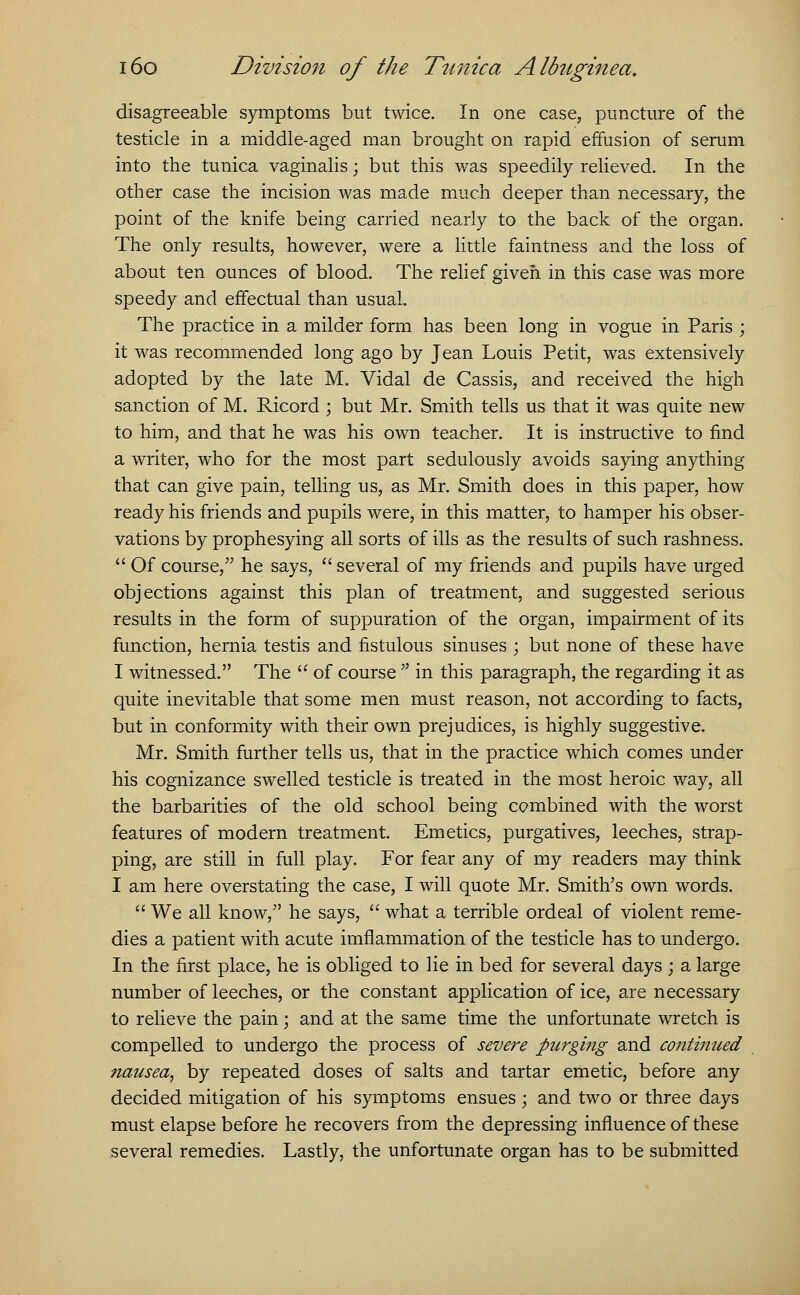 disagreeable symptoms but twice. In one case, puncture of the testicle in a middle-aged man brought on rapid effusion of serum into the tunica vaginalis; but this was speedily relieved. In the other case the incision was made much deeper than necessary, the point of the knife being carried nearly to the back of the organ. The only results, however, were a little faintness and the loss of about ten ounces of blood. The relief given in this case was more speedy and effectual than usual The practice in a milder form has been long in vogue in Paris ; it was recommended long ago by Jean Louis Petit, was extensively adopted by the late M. Vidal de Cassis, and received the high sanction of M. Ricord ; but Mr. Smith tells us that it was quite new to him, and that he was his own teacher. It is instructive to find a writer, who for the most part sedulously avoids saying anything that can give pain, telling us, as Mr. Smith does in this paper, how ready his friends and pupils were, in this matter, to hamper his obser- vations by prophesying all sorts of ills as the results of such rashness.  Of course, he says,  several of my friends and pupils have urged objections against this plan of treatment, and suggested serious results in the form of suppuration of the organ, impairment of its function, hernia testis and fistulous sinuses ; but none of these have I witnessed. The  of course  in this paragraph, the regarding it as quite inevitable that some men must reason, not according to facts, but in conformity with their own prejudices, is highly suggestive. Mr. Smith further tells us, that in the practice which comes under his cognizance swelled testicle is treated in the most heroic way, all the barbarities of the old school being combined with the worst features of modern treatment. Emetics, purgatives, leeches, strap- ping, are still in full play. For fear any of my readers may think I am here overstating the case, I will quote Mr. Smith's own words.  We all know, he says,  what a terrible ordeal of violent reme- dies a patient with acute imflammation of the testicle has to undergo. In the first place, he is obliged to lie in bed for several days ; a large number of leeches, or the constant application of ice, are necessary to relieve the pain; and at the same time the unfortunate wretch is compelled to undergo the process of severe purging and continued nausea, by repeated doses of salts and tartar emetic, before any decided mitigation of his symptoms ensues ; and two or three days must elapse before he recovers from the depressing influence of these several remedies. Lastly, the unfortunate organ has to be submitted